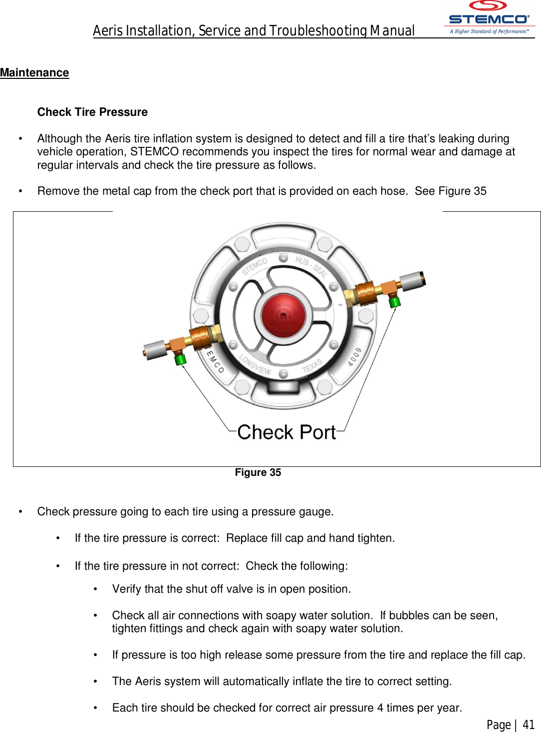 Aeris Installation, Service and Troubleshooting Manual            Page | 41     Maintenance    Check Tire Pressure  •  Although the Aeris tire inflation system is designed to detect and fill a tire that’s leaking during vehicle operation, STEMCO recommends you inspect the tires for normal wear and damage at regular intervals and check the tire pressure as follows.  •  Remove the metal cap from the check port that is provided on each hose.  See Figure 35   Figure 35   •  Check pressure going to each tire using a pressure gauge.  •  If the tire pressure is correct:  Replace fill cap and hand tighten.  •  If the tire pressure in not correct:  Check the following:  •  Verify that the shut off valve is in open position.  •  Check all air connections with soapy water solution.  If bubbles can be seen, tighten fittings and check again with soapy water solution.  •  If pressure is too high release some pressure from the tire and replace the fill cap.  •  The Aeris system will automatically inflate the tire to correct setting.  •  Each tire should be checked for correct air pressure 4 times per year. 