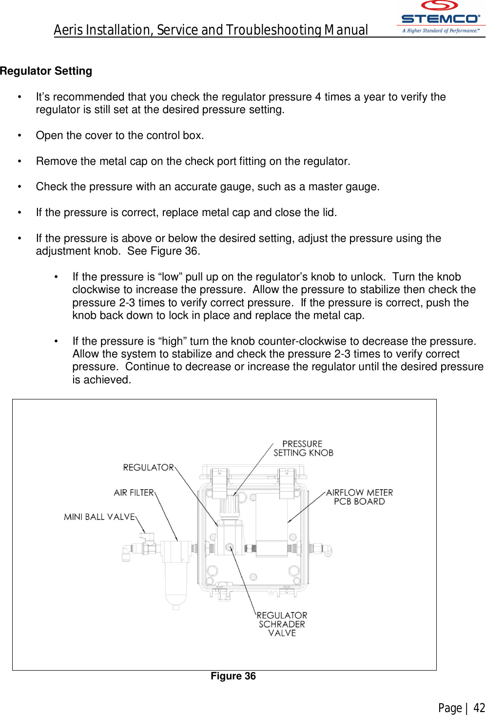 Aeris Installation, Service and Troubleshooting Manual            Page | 42     Regulator Setting  •  It’s recommended that you check the regulator pressure 4 times a year to verify the regulator is still set at the desired pressure setting.  •  Open the cover to the control box.  •  Remove the metal cap on the check port fitting on the regulator.  •  Check the pressure with an accurate gauge, such as a master gauge.  •  If the pressure is correct, replace metal cap and close the lid.  •  If the pressure is above or below the desired setting, adjust the pressure using the adjustment knob.  See Figure 36.  •  If the pressure is “low” pull up on the regulator’s knob to unlock.  Turn the knob clockwise to increase the pressure.  Allow the pressure to stabilize then check the pressure 2-3 times to verify correct pressure.  If the pressure is correct, push the knob back down to lock in place and replace the metal cap.   •  If the pressure is “high” turn the knob counter-clockwise to decrease the pressure.    Allow the system to stabilize and check the pressure 2-3 times to verify correct pressure.  Continue to decrease or increase the regulator until the desired pressure is achieved.   Figure 36  