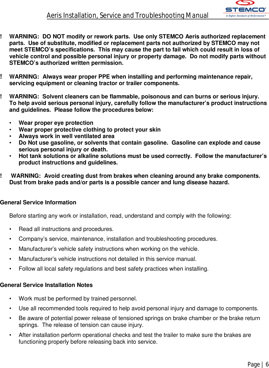 Aeris Installation, Service and Troubleshooting Manual            Page | 6     !  WARNING:  DO NOT modify or rework parts.  Use only STEMCO Aeris authorized replacement parts.  Use of substitute, modified or replacement parts not authorized by STEMCO may not meet STEMCO’s specifications.  This may cause the part to fail which could result in loss of vehicle control and possible personal injury or property damage.  Do not modify parts without STEMCO’s authorized written permission.  !  WARNING:  Always wear proper PPE when installing and performing maintenance repair, servicing equipment or cleaning tractor or trailer components.  !  WARNING:  Solvent cleaners can be flammable, poisonous and can burns or serious injury.  To help avoid serious personal injury, carefully follow the manufacturer’s product instructions and guidelines.  Please follow the procedures below:  •  Wear proper eye protection •  Wear proper protective clothing to protect your skin •  Always work in well ventilated area •  Do Not use gasoline, or solvents that contain gasoline.  Gasoline can explode and cause serious personal injury or death. •  Hot tank solutions or alkaline solutions must be used correctly.  Follow the manufacturer’s product instructions and guidelines.  !   WARNING:  Avoid creating dust from brakes when cleaning around any brake components.  Dust from brake pads and/or parts is a possible cancer and lung disease hazard.   General Service Information  Before starting any work or installation, read, understand and comply with the following:  •  Read all instructions and procedures. •  Company’s service, maintenance, installation and troubleshooting procedures. •  Manufacturer’s vehicle safety instructions when working on the vehicle. •  Manufacturer’s vehicle instructions not detailed in this service manual. •  Follow all local safety regulations and best safety practices when installing.  General Service Installation Notes  •  Work must be performed by trained personnel. •  Use all recommended tools required to help avoid personal injury and damage to components. •  Be aware of potential power release of tensioned springs on brake chamber or the brake return springs.  The release of tension can cause injury.  •  After installation perform operational checks and test the trailer to make sure the brakes are functioning properly before releasing back into service.   