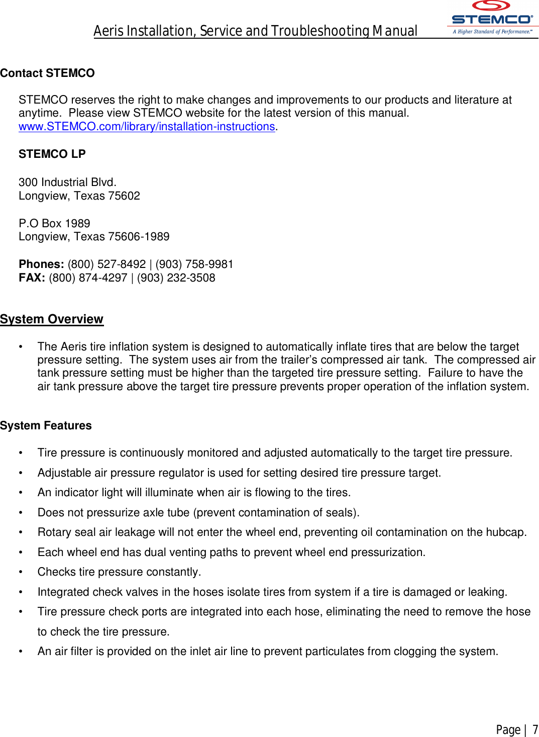 Aeris Installation, Service and Troubleshooting Manual            Page | 7     Contact STEMCO  STEMCO reserves the right to make changes and improvements to our products and literature at anytime.  Please view STEMCO website for the latest version of this manual.  www.STEMCO.com/library/installation-instructions.    STEMCO LP 300 Industrial Blvd.  Longview, Texas 75602 P.O Box 1989 Longview, Texas 75606-1989 Phones: (800) 527-8492 | (903) 758-9981 FAX: (800) 874-4297 | (903) 232-3508  System Overview  •  The Aeris tire inflation system is designed to automatically inflate tires that are below the target pressure setting.  The system uses air from the trailer’s compressed air tank.  The compressed air tank pressure setting must be higher than the targeted tire pressure setting.  Failure to have the air tank pressure above the target tire pressure prevents proper operation of the inflation system.   System Features  •  Tire pressure is continuously monitored and adjusted automatically to the target tire pressure. •  Adjustable air pressure regulator is used for setting desired tire pressure target. •  An indicator light will illuminate when air is flowing to the tires.   •  Does not pressurize axle tube (prevent contamination of seals). •  Rotary seal air leakage will not enter the wheel end, preventing oil contamination on the hubcap. •  Each wheel end has dual venting paths to prevent wheel end pressurization. •  Checks tire pressure constantly. •  Integrated check valves in the hoses isolate tires from system if a tire is damaged or leaking. •  Tire pressure check ports are integrated into each hose, eliminating the need to remove the hose to check the tire pressure. •  An air filter is provided on the inlet air line to prevent particulates from clogging the system.     