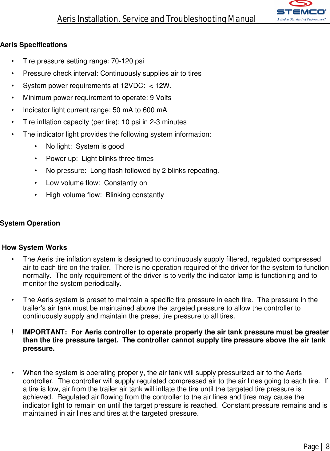 Aeris Installation, Service and Troubleshooting Manual            Page | 8     Aeris Specifications   •  Tire pressure setting range: 70-120 psi •  Pressure check interval: Continuously supplies air to tires •  System power requirements at 12VDC:  &lt; 12W. •  Minimum power requirement to operate: 9 Volts •  Indicator light current range: 50 mA to 600 mA •  Tire inflation capacity (per tire): 10 psi in 2-3 minutes  •  The indicator light provides the following system information: •  No light:  System is good •  Power up:  Light blinks three times •  No pressure:  Long flash followed by 2 blinks repeating. •  Low volume flow:  Constantly on •  High volume flow:  Blinking constantly   System Operation    How System Works  •  The Aeris tire inflation system is designed to continuously supply filtered, regulated compressed air to each tire on the trailer.  There is no operation required of the driver for the system to function normally.  The only requirement of the driver is to verify the indicator lamp is functioning and to monitor the system periodically.  •  The Aeris system is preset to maintain a specific tire pressure in each tire.  The pressure in the trailer’s air tank must be maintained above the targeted pressure to allow the controller to continuously supply and maintain the preset tire pressure to all tires.     !  IMPORTANT:  For Aeris controller to operate properly the air tank pressure must be greater than the tire pressure target.  The controller cannot supply tire pressure above the air tank pressure.    •  When the system is operating properly, the air tank will supply pressurized air to the Aeris controller.  The controller will supply regulated compressed air to the air lines going to each tire.  If a tire is low, air from the trailer air tank will inflate the tire until the targeted tire pressure is achieved.  Regulated air flowing from the controller to the air lines and tires may cause the indicator light to remain on until the target pressure is reached.  Constant pressure remains and is maintained in air lines and tires at the targeted pressure.    