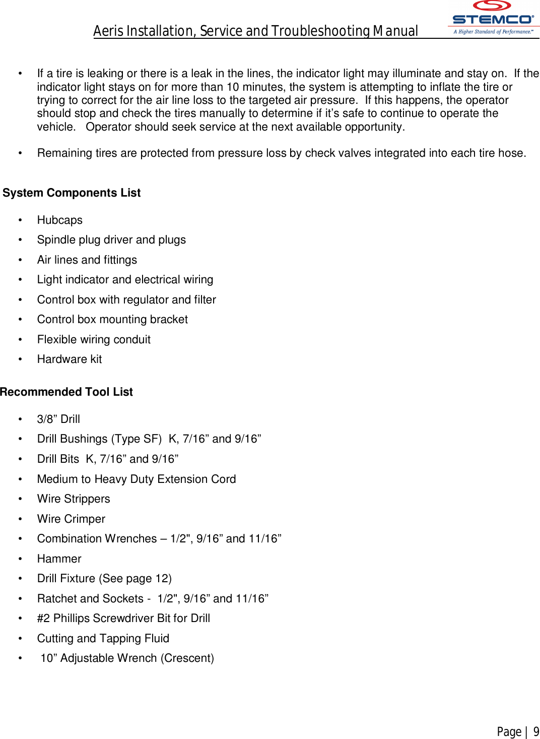 Aeris Installation, Service and Troubleshooting Manual            Page | 9     •  If a tire is leaking or there is a leak in the lines, the indicator light may illuminate and stay on.  If the indicator light stays on for more than 10 minutes, the system is attempting to inflate the tire or trying to correct for the air line loss to the targeted air pressure.  If this happens, the operator should stop and check the tires manually to determine if it’s safe to continue to operate the vehicle.   Operator should seek service at the next available opportunity.  •  Remaining tires are protected from pressure loss by check valves integrated into each tire hose.    System Components List  •  Hubcaps •  Spindle plug driver and plugs •  Air lines and fittings •  Light indicator and electrical wiring •  Control box with regulator and filter •  Control box mounting bracket •  Flexible wiring conduit •  Hardware kit  Recommended Tool List  •  3/8” Drill   •  Drill Bushings (Type SF)  K, 7/16” and 9/16”  •  Drill Bits  K, 7/16” and 9/16” •  Medium to Heavy Duty Extension Cord •  Wire Strippers •  Wire Crimper •  Combination Wrenches – 1/2&quot;, 9/16” and 11/16” •  Hammer •  Drill Fixture (See page 12) •  Ratchet and Sockets -  1/2&quot;, 9/16” and 11/16” •  #2 Phillips Screwdriver Bit for Drill •  Cutting and Tapping Fluid •   10” Adjustable Wrench (Crescent)     