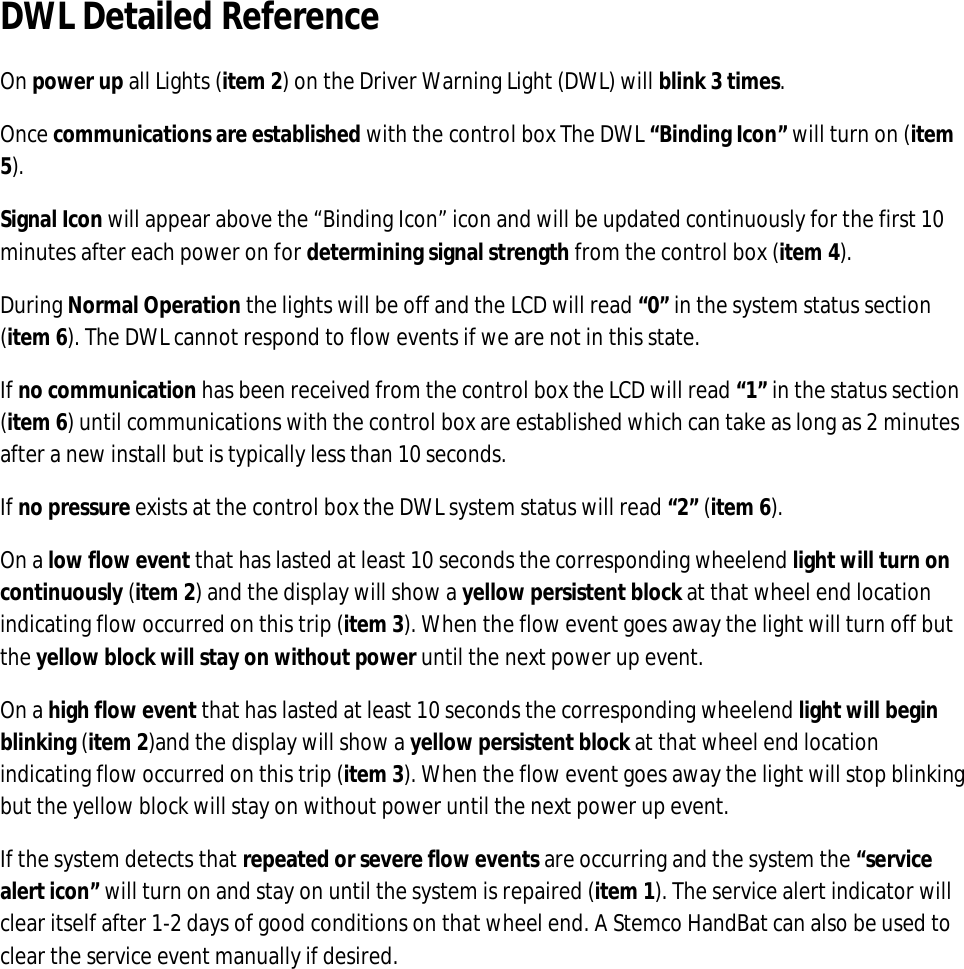 DWL Detailed Reference On power up all Lights (item 2) on the Driver Warning Light (DWL) will blink 3 times. Once communications are established with the control box The DWL “Binding Icon” will turn on (item 5). Signal Icon will appear above the “Binding Icon” icon and will be updated continuously for the first 10 minutes after each power on for determining signal strength from the control box (item 4). During Normal Operation the lights will be off and the LCD will read “0” in the system status section (item 6). The DWL cannot respond to flow events if we are not in this state. If no communication has been received from the control box the LCD will read “1” in the status section (item 6) until communications with the control box are established which can take as long as 2 minutes after a new install but is typically less than 10 seconds. If no pressure exists at the control box the DWL system status will read “2” (item 6). On a low flow event that has lasted at least 10 seconds the corresponding wheelend light will turn on continuously (item 2) and the display will show a yellow persistent block at that wheel end location indicating flow occurred on this trip (item 3). When the flow event goes away the light will turn off but the yellow block will stay on without power until the next power up event.  On a high flow event that has lasted at least 10 seconds the corresponding wheelend light will begin blinking (item 2)and the display will show a yellow persistent block at that wheel end location indicating flow occurred on this trip (item 3). When the flow event goes away the light will stop blinking but the yellow block will stay on without power until the next power up event. If the system detects that repeated or severe flow events are occurring and the system the “service alert icon” will turn on and stay on until the system is repaired (item 1). The service alert indicator will clear itself after 1-2 days of good conditions on that wheel end. A Stemco HandBat can also be used to clear the service event manually if desired.        