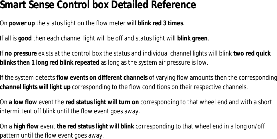 Smart Sense Control box Detailed Reference On power up the status light on the flow meter will blink red 3 times. If all is good then each channel light will be off and status light will blink green. If no pressure exists at the control box the status and individual channel lights will blink two red quick blinks then 1 long red blink repeated as long as the system air pressure is low. If the system detects flow events on different channels of varying flow amounts then the corresponding channel lights will light up corresponding to the flow conditions on their respective channels. On a low flow event the red status light will turn on corresponding to that wheel end and with a short intermittent off blink until the flow event goes away. On a high flow event the red status light will blink corresponding to that wheel end in a long on/off pattern until the flow event goes away.                