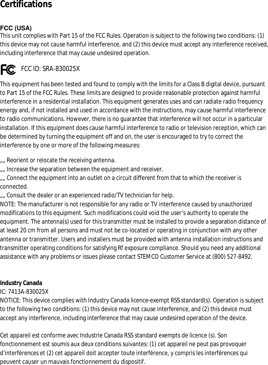 Certifications     FCC (USA)  This unit complies with Part 15 of the FCC Rules. Operation is subject to the following two conditions: (1) this device may not cause harmful interference, and (2) this device must accept any interference received, including interference that may cause undesired operation.        FCC ID: SRA-830025X This equipment has been tested and found to comply with the limits for a Class B digital device, pursuant to Part 15 of the FCC Rules. These limits are designed to provide reasonable protection against harmful interference in a residential installation. This equipment generates uses and can radiate radio frequency energy and, if not installed and used in accordance with the instructions, may cause harmful interference to radio communications. However, there is no guarantee that interference will not occur in a particular installation. If this equipment does cause harmful interference to radio or television reception, which can be determined by turning the equipment off and on, the user is encouraged to try to correct the interference by one or more of the following measures: „„ Reorient or relocate the receiving antenna.  „„ Increase the separation between the equipment and receiver.  „„ Connect the equipment into an outlet on a circuit different from that to which the receiver is connected.  „„ Consult the dealer or an experienced radio/TV technician for help.  NOTE: The manufacturer is not responsible for any radio or TV interference caused by unauthorized modifications to this equipment. Such modifications could void the user’s authority to operate the equipment. The antenna(s) used for this transmitter must be installed to provide a separation distance of at least 20 cm from all persons and must not be co-located or operating in conjunction with any other antenna or transmitter. Users and installers must be provided with antenna installation instructions and transmitter operating conditions for satisfying Rf exposure compliance. Should you need any additional assistance with any problems or issues please contact STEMCO Customer Service at (800) 527-8492.   Industry Canada  IC: 7413A-830025X  NOTICE: This device complies with Industry Canada licence-exempt RSS standard(s). Operation is subject to the following two conditions: (1) this device may not cause interference, and (2) this device must accept any interference, including interference that may cause undesired operation of the device.   Cet appareil est conforme avec Industrie Canada RSS standard exempts de licence (s). Son fonctionnement est soumis aux deux conditions suivantes: (1) cet appareil ne peut pas provoquer d’interférences et (2) cet appareil doit accepter toute interférence, y compris les interférences qui peuvent causer un mauvais fonctionnement du dispositif. 