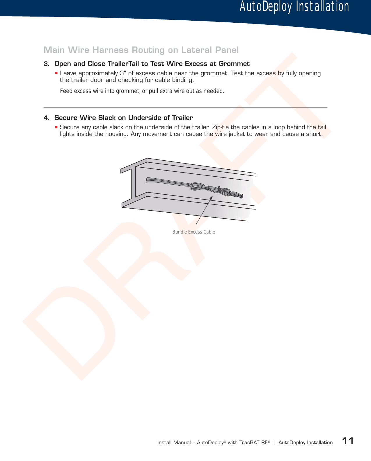 DRAFT11Install Manual – AutoDeploy®with TracBAT RF®|AutoDeploy InstallationAFAFAFAFAFAFAFAFAFAFAFAFAFAFAFAFAFAFAFAFAFAFAFAFAFAFAFAFAFAFAFAFAFAFAFAFAFAFAFAFAFAFAFAFAAFAFAFAFAFAFAAAAAFAAFAFAFAAAAFAFAFAFAFAFAFAFAFAFAFAFAFAFAFAFAFAFAFAFAFAFAFAFAFAFAFAFAFAFAFAFAFAFAFAFAFAFAFAFAFAFAFAFAFAFFFFBundle Excess Cable4.  Secure Wire Slack on Underside of Trailer Secure any cable slack on the underside of the trailer. Zip-tie the cables in a loop behind the tail lights inside the housing. Any movement can cause the wire jacket to wear and cause a short.Main Wire Harness Routing on Lateral Panel3.  Open and Close TrailerTail to Test Wire Excess at Grommet Leave approximately 3&quot; of excess cable near the grommet. Test the excess by fully opening the trailer door and checking for cable binding.Feed excess wire into grommet, or pull extra wire out as needed.AutoDeploy Installation