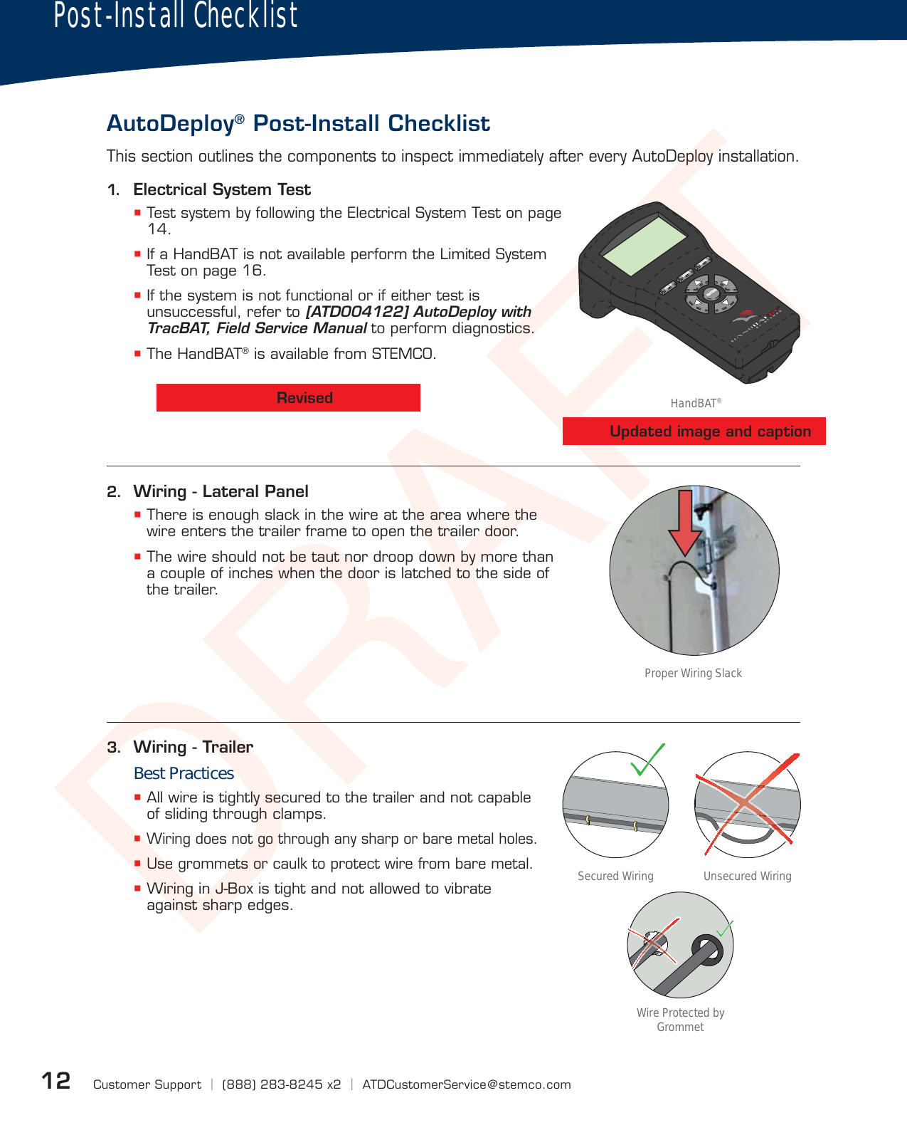 DRAFTCustomer Support  |  (888) 283-8245 x2  |  ATDCustomerService@stemco.com123.  Wiring - TrailerBest Practices All wire is tightly secured to the trailer and not capable of sliding through clamps. Wiring does not go through any sharp or bare metal holes. Use grommets or caulk to protect wire from bare metal. Wiring in J-Box is tight and not allowed to vibrate against sharp edges.This section outlines the components to inspect immediately after every AutoDeploy installation.Post-Install ChecklistAutoDeploy® Post-Install Checklist1.  Electrical System Test Test system by following the Electrical System Test on page 14. If a HandBAT is not available perform the Limited System Test on page 16. If the system is not functional or if either test is unsuccessful, refer to [ATD004122] AutoDeploy with TracBAT, Field Service Manual to perform diagnostics. The HandBAT® is available from STEMCO.2.  Wiring - Lateral Panel There is enough slack in the wire at the area where the wire enters the trailer frame to open the trailer door. The wire should not be taut nor droop down by more than a couple of inches when the door is latched to the side of the trailer.Wire Protected by GrommetProper Wiring SlackHandBAT®Unsecured WiringSecured WiringRevisedUpdated image and caption