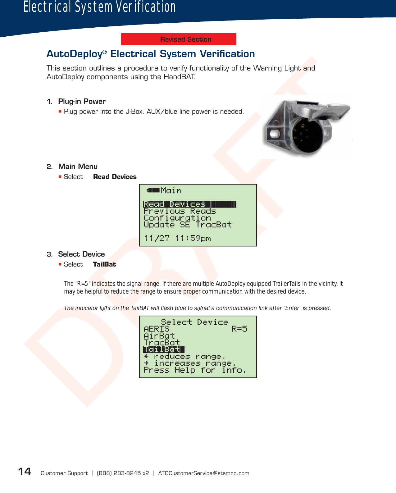 DRAFTCustomer Support  |  (888) 283-8245 x2  |  ATDCustomerService@stemco.com14Electrical System VerificationAutoDeploy® Electrical System Veriﬁcation1.  Plug-in Power Plug power into the J-Box. AUX/blue line power is needed.2.  Main Menu Select  Read Devices3.  Select Device Select  TailBatThis section outlines a procedure to verify functionality of the Warning Light and AutoDeploy components using the HandBAT.Revised SectionThe &quot;R=5&quot; indicates the signal range. If there are multiple AutoDeploy equipped TrailerTails in the vicinity, it may be helpful to reduce the range to ensure proper communication with the desired device.7KHLQGLFDWRUOLJKWRQWKH7DLO%$7ZLOOÁDVKEOXHWRVLJQDODFRPPXQLFDWLRQOLQNDIWHU(QWHULVSUHVVHG