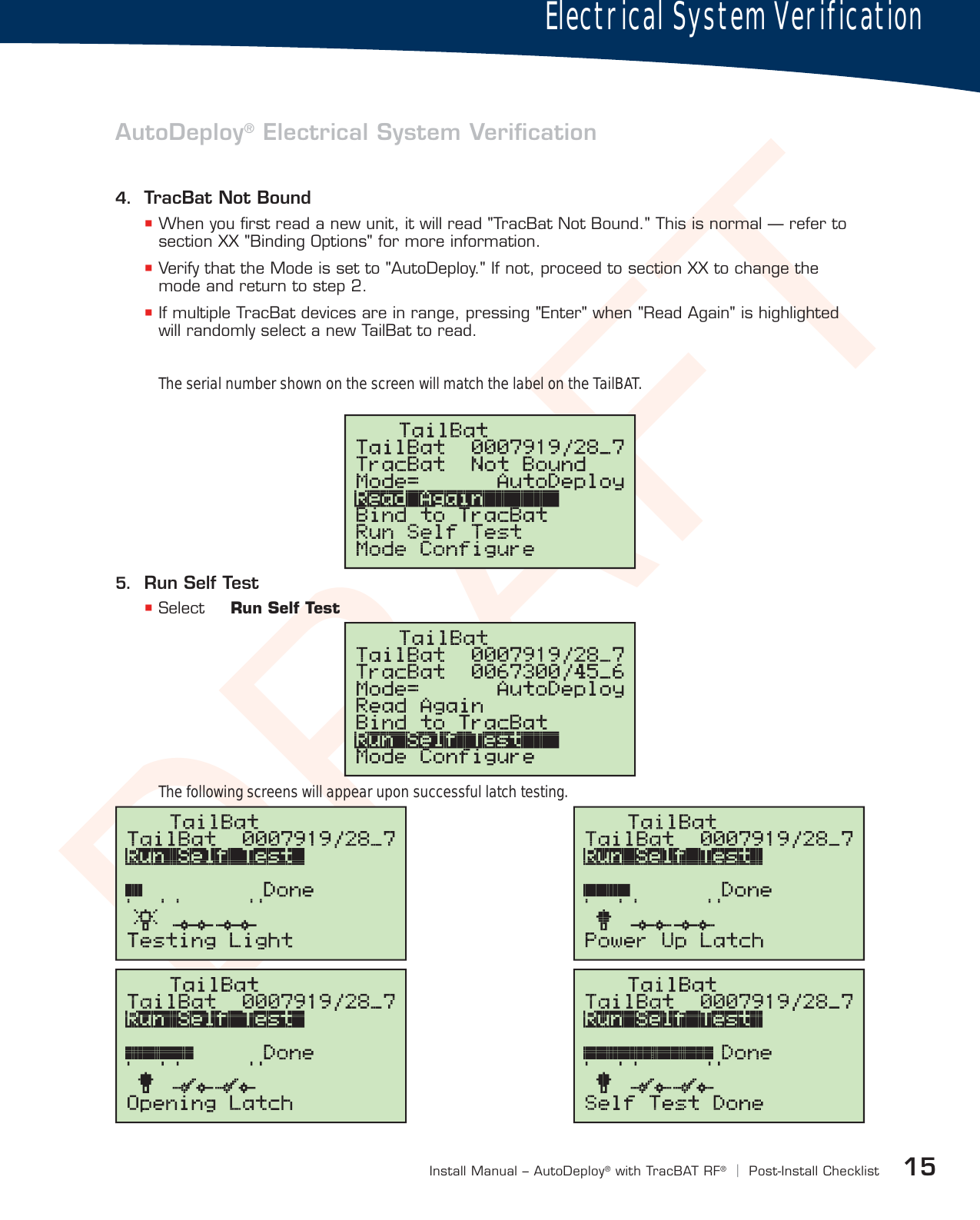 DRAFT15Install Manual – AutoDeploy®with TracBAT RF®|Post-Install ChecklistElectrical System VerificationAutoDeploy® Electrical System Veriﬁcation4.  TracBat Not Bound When you ﬁrst read a new unit, it will read &quot;TracBat Not Bound.&quot; This is normal — refer to section XX &quot;Binding Options&quot; for more information. Verify that the Mode is set to &quot;AutoDeploy.&quot; If not, proceed to section XX to change the mode and return to step 2. If multiple TracBat devices are in range, pressing &quot;Enter&quot; when &quot;Read Again&quot; is highlighted will randomly select a new TailBat to read.5.  Run Self Test Select  Run Self TestThe serial number shown on the screen will match the label on the TailBAT.The following screens will appear upon successful latch testing.