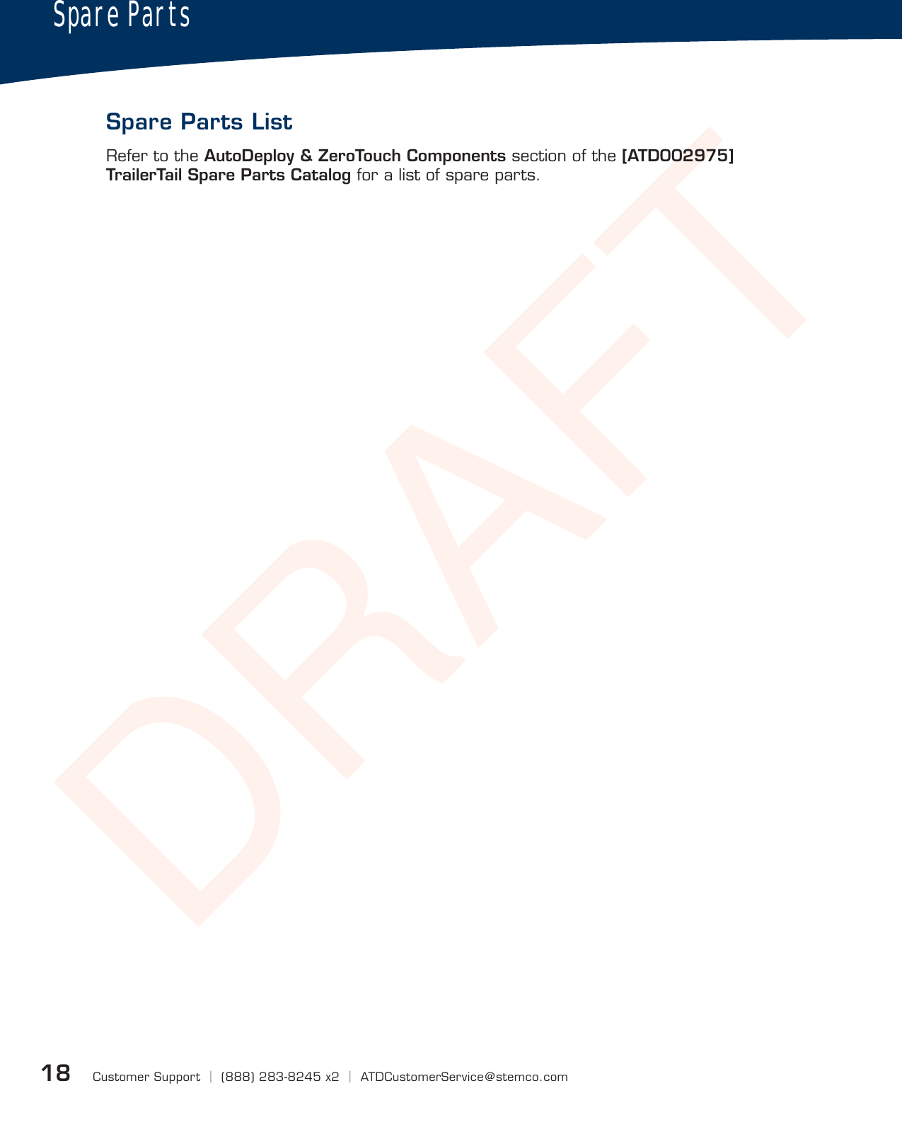 DRAFTCustomer Support  |  (888) 283-8245 x2  |  ATDCustomerService@stemco.com18Spare PartsSpare Parts ListRefer to the AutoDeploy &amp; ZeroTouch Components section of the [ATD002975] TrailerTail Spare Parts Catalog for a list of spare parts.