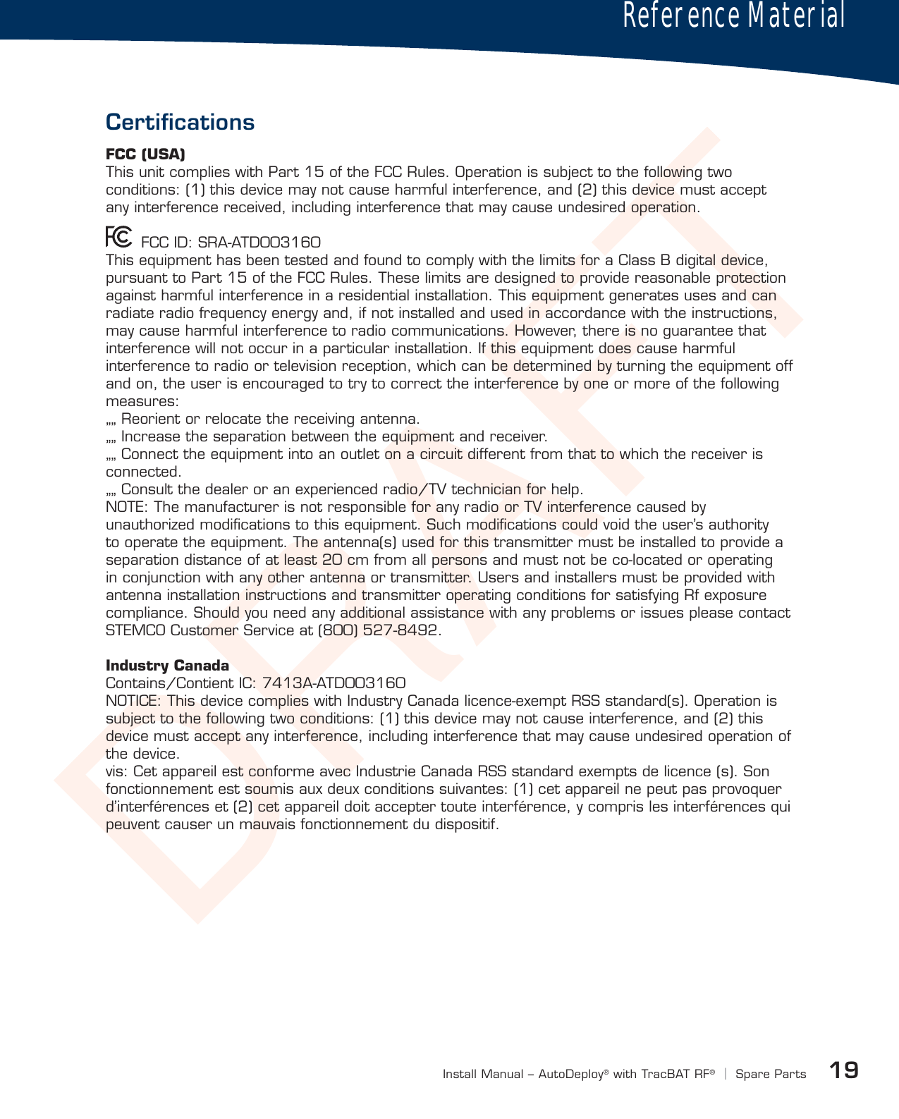 DRAFT19Install Manual – AutoDeploy®with TracBAT RF®|Spare PartsCertiﬁcationsReference MaterialFCC (USA)This unit complies with Part 15 of the FCC Rules. Operation is subject to the following two conditions: (1) this device may not cause harmful interference, and (2) this device must accept any interference received, including interference that may cause undesired operation.        FCC ID: SRA-ATD003160 This equipment has been tested and found to comply with the limits for a Class B digital device, pursuant to Part 15 of the FCC Rules. These limits are designed to provide reasonable protection against harmful interference in a residential installation. This equipment generates uses and can radiate radio frequency energy and, if not installed and used in accordance with the instructions, may cause harmful interference to radio communications. However, there is no guarantee that interference will not occur in a particular installation. If this equipment does cause harmful interference to radio or television reception, which can be determined by turning the equipment off and on, the user is encouraged to try to correct the interference by one or more of the following measures: „„ Reorient or relocate the receiving antenna. „„ Increase the separation between the equipment and receiver. „„ Connect the equipment into an outlet on a circuit different from that to which the receiver is connected. „„ Consult the dealer or an experienced radio/TV technician for help. NOTE: The manufacturer is not responsible for any radio or TV interference caused by unauthorized modiﬁcations to this equipment. Such modiﬁcations could void the user’s authority to operate the equipment. The antenna(s) used for this transmitter must be installed to provide a separation distance of at least 20 cm from all persons and must not be co-located or operating in conjunction with any other antenna or transmitter. Users and installers must be provided with antenna installation instructions and transmitter operating conditions for satisfying Rf exposure compliance. Should you need any additional assistance with any problems or issues please contact STEMCO Customer Service at (800) 527-8492.  Industry Canada Contains/Contient IC: 7413A-ATD003160 NOTICE: This device complies with Industry Canada licence-exempt RSS standard(s). Operation is subject to the following two conditions: (1) this device may not cause interference, and (2) this device must accept any interference, including interference that may cause undesired operation of the device. vis: Cet appareil est conforme avec Industrie Canada RSS standard exempts de licence (s). Son fonctionnement est soumis aux deux conditions suivantes: (1) cet appareil ne peut pas provoquer d’interférences et (2) cet appareil doit accepter toute interférence, y compris les interférences qui peuvent causer un mauvais fonctionnement du dispositif.