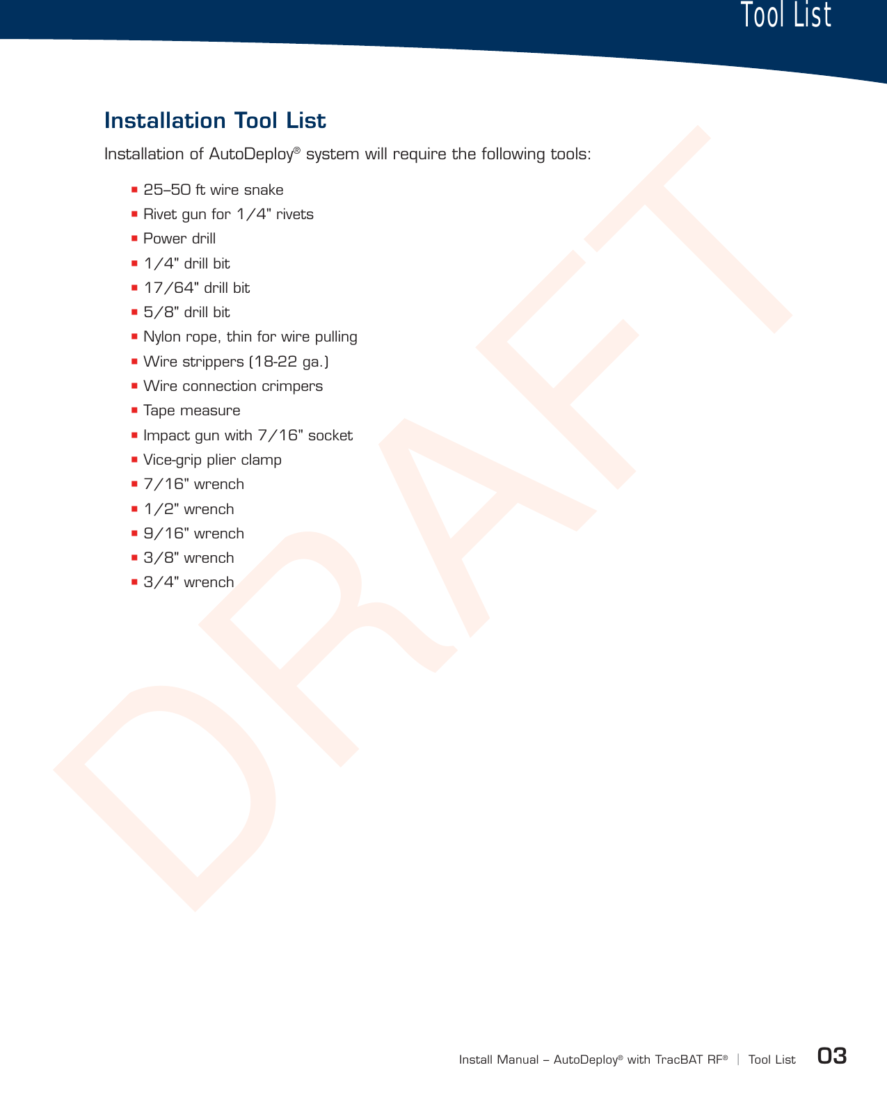 DRAFTInstallation Tool List03Install Manual – AutoDeploy®with TracBAT RF®|Tool ListInstallation of AutoDeploy® system will require the following tools:  25–50 ft wire snake Rivet gun for 1/4&quot; rivets Power drill 1/4&quot; drill bit 17/64&quot; drill bit 5/8&quot; drill bit Nylon rope, thin for wire pulling Wire strippers (18-22 ga.) Wire connection crimpers Tape measure Impact gun with 7/16&quot; socket Vice-grip plier clamp 7/16&quot; wrench 1/2&quot; wrench 9/16&quot; wrench 3/8&quot; wrench 3/4&quot; wrenchInstallation Tool ListTool List