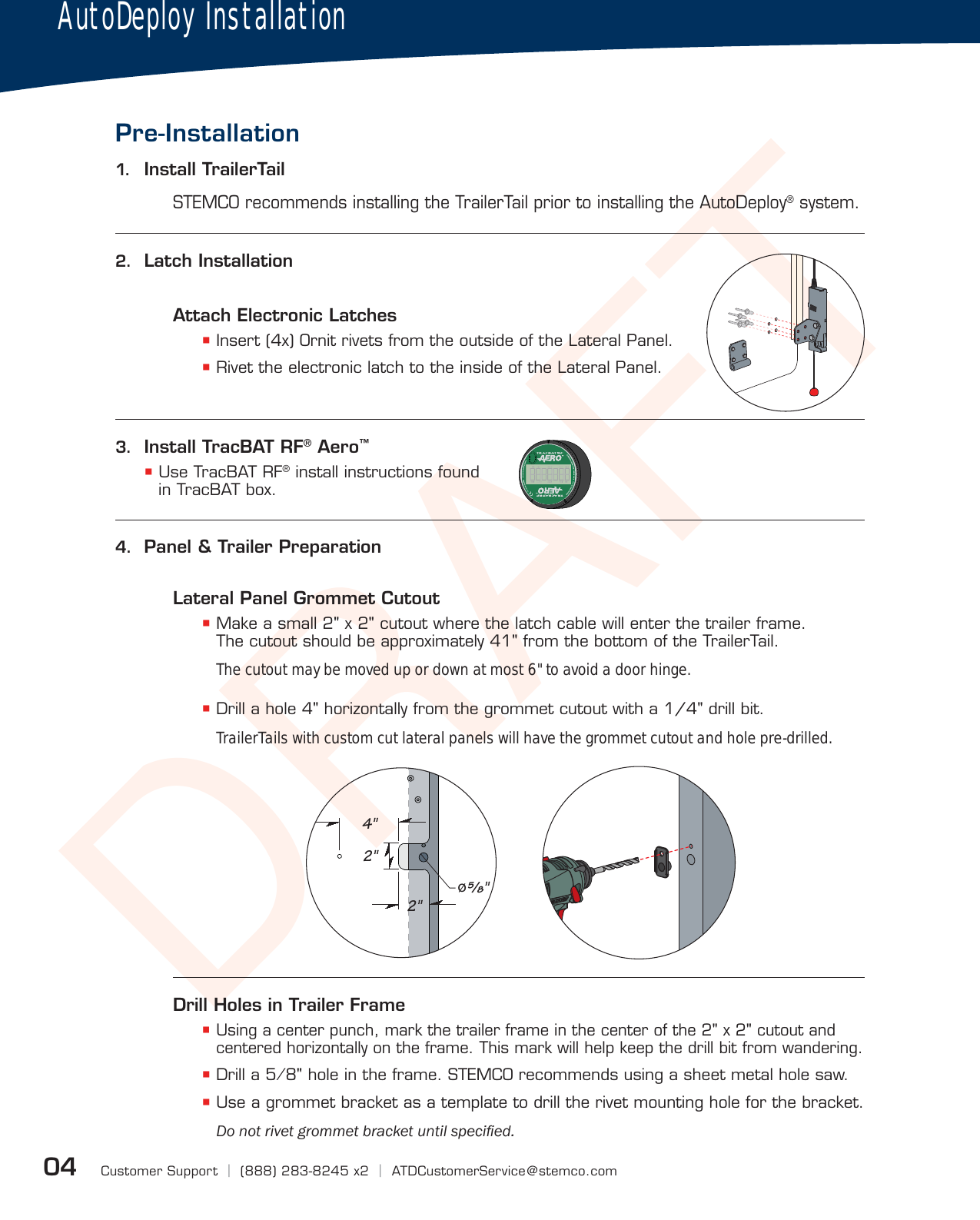 DRAFTAFCustomer Support  |  (888) 283-8245 x2  |  ATDCustomerService@stemco.com04Attach Electronic Latches Insert (4x) Ornit rivets from the outside of the Lateral Panel. Rivet the electronic latch to the inside of the Lateral Panel.Lateral Panel Grommet Cutout Make a small 2&quot; x 2&quot; cutout where the latch cable will enter the trailer frame. The cutout should be approximately 41&quot; from the bottom of the TrailerTail.The cutout may be moved up or down at most 6&quot; to avoid a door hinge.  Drill a hole 4&quot; horizontally from the grommet cutout with a 1/4&quot; drill bit.TrailerTails with custom cut lateral panels will have the grommet cutout and hole pre-drilled.Drill Holes in Trailer Frame Using a center punch, mark the trailer frame in the center of the 2&quot; x 2&quot; cutout and centered horizontally on the frame. This mark will help keep the drill bit from wandering. Drill a 5⁄8&quot; hole in the frame. STEMCO recommends using a sheet metal hole saw. Use a grommet bracket as a template to drill the rivet mounting hole for the bracket.&apos;RQRWULYHWJURPPHWEUDFNHWXQWLOVSHFLÀHGPre-InstallationSTEMCO recommends installing the TrailerTail prior to installing the AutoDeploy® system.1.  Install TrailerTail2.  Latch InstallationAutoDeploy Installation  4&quot;    2&quot;    2&quot;  ø⁄&quot;3.  Install TracBAT RF® Aero™ Use TracBAT RF® install instructions found in TracBAT box.4.  Panel &amp; Trailer PreparationAFAFAFAFAFAFAFAFAFAFAFAF