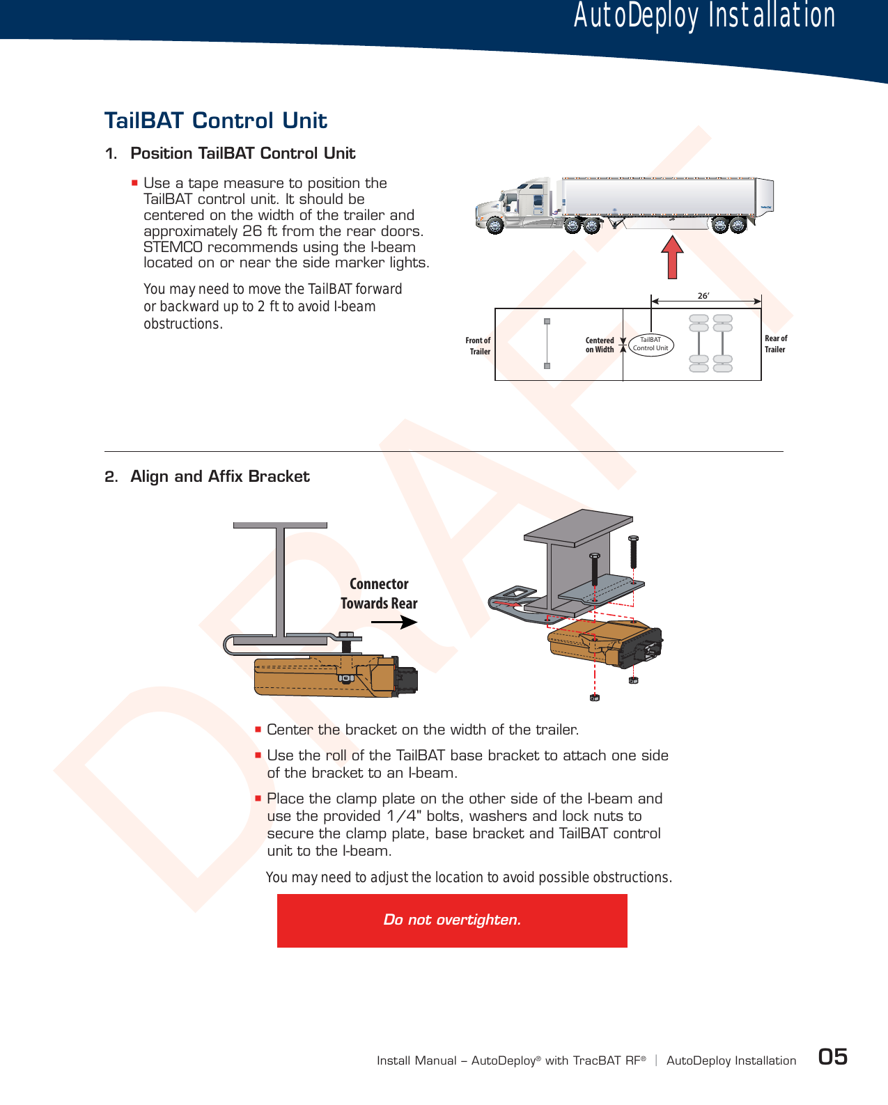 DRAFT05Install Manual – AutoDeploy®with TracBAT RF®|AutoDeploy Installation Use a tape measure to position the TailBAT control unit. It should be centered on the width of the trailer and approximately 26 ft from the rear doors. STEMCO recommends using the I-beam located on or near the side marker lights.You may need to move the TailBAT forward or backward up to 2 ft to avoid I-beam obstructions.2.  Align and Afﬁx Bracket Center the bracket on the width of the trailer. Use the roll of the TailBAT base bracket to attach one side of the bracket to an I-beam. Place the clamp plate on the other side of the I-beam and use the provided 1/4&quot; bolts, washers and lock nuts to secure the clamp plate, base bracket and TailBAT control unit to the I-beam.You may need to adjust the location to avoid possible obstructions.1.  Position TailBAT Control UnitAutoDeploy InstallationTailBAT Control UnitTTailBATControl UnitFront ofTrailerRear ofTrailerCenteredon Width26’ConnectorTowards RearDo not overtighten.
