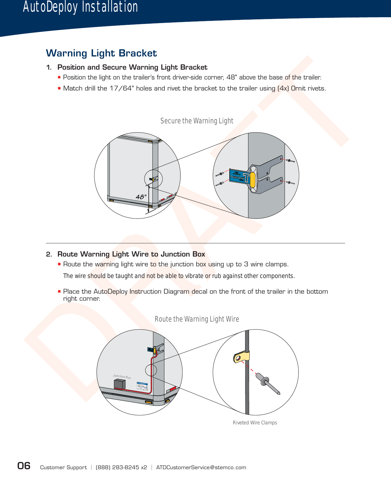 DRAFTCustomer Support  |  (888) 283-8245 x2  |  ATDCustomerService@stemco.com06AutoDeploy InstallationWarning Light Bracket1.  Position and Secure Warning Light Bracket Position the light on the trailer’s front driver-side corner, 48&quot; above the base of the trailer. Match drill the 17/64&quot; holes and rivet the bracket to the trailer using (4x) Ornit rivets.48&quot;Junction Box®ATD000743_E®2.  Route Warning Light Wire to Junction Box Route the warning light wire to the junction box using up to 3 wire clamps.The wire should be taught and not be able to vibrate or rub against other components. Place the AutoDeploy Instruction Diagram decal on the front of the trailer in the bottom right corner.Secure the Warning LightRoute the Warning Light WireRiveted Wire Clamps