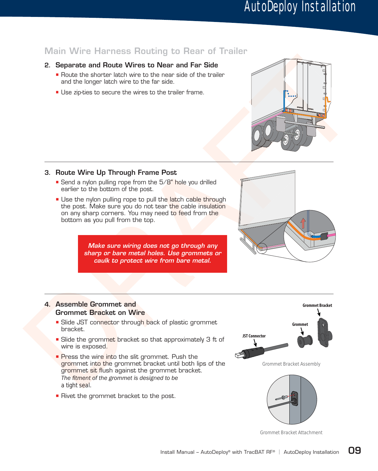 DRAFT09Install Manual – AutoDeploy®with TracBAT RF®|AutoDeploy Installation4.  Assemble Grommet and Grommet Bracket on Wire Slide JST connector through back of plastic grommet bracket. Slide the grommet bracket so that approximately 3 ft of wire is exposed. Press the wire into the slit grommet. Push the grommet into the grommet bracket until both lips of the grommet sit ﬂush against the grommet bracket. 7KHÀWPHQWRIWKHJURPPHWLVGHVLJQHGWREH a tight seal.  Rivet the grommet bracket to the post.2.  Separate and Route Wires to Near and Far Side Route the shorter latch wire to the near side of the trailer and the longer latch wire to the far side. Use zip-ties to secure the wires to the trailer frame.FTFTTTTTTTTTTTTTTTTTTTTTTTTFTTTTTTTTTTFTFTTTTTTTTTTTTTFTFTFTTFTTTTFTTTFTTFTFTFTTTFTFTFTFTFTFTFTFTFTFTFTFTFTFTFTFTFTFTFTFTFTFTFTFTFTFTFTFTFTFTFTFTFTFTFTFTFTFTFTFTFTFTFTFTFTFTFTFTFTFTFTFTFTTFTFTFTFTFTFTFTFTFTTFTFTFTFTFTFTFTFTFTTFTTTTTFTFTFTFTFTFTFTFTFTFTFTFTFTFTFTFTFTFTFTFTFTFTFTFTFTFTFTFTFTFTTTTTTTTTTTTTFTFTFTFTFTFTFTTTTTTTFTFTTTFTTTFTTTFTTTTTTTTTTTTTFTFTTTFTTFTJST ConnectorGrommetGrommet BracketAutoDeploy InstallationMain Wire Harness Routing to Rear of TrailerMake sure wiring does not go through any sharp or bare metal holes. Use grommets or caulk to protect wire from bare metal.AAAAFAFAAFAAFAAFAFAFAFAFAFAFAFAAAAAAAAAAAAAFAAFAAFAFAAAFAF3.  Route Wire Up Through Frame Post Send a nylon pulling rope from the 5⁄8&quot; hole you drilled earlier to the bottom of the post. Use the nylon pulling rope to pull the latch cable through the post. Make sure you do not tear the cable insulation on any sharp corners. You may need to feed from the bottom as you pull from the top.Grommet Bracket AttachmentGrommet Bracket Assembly