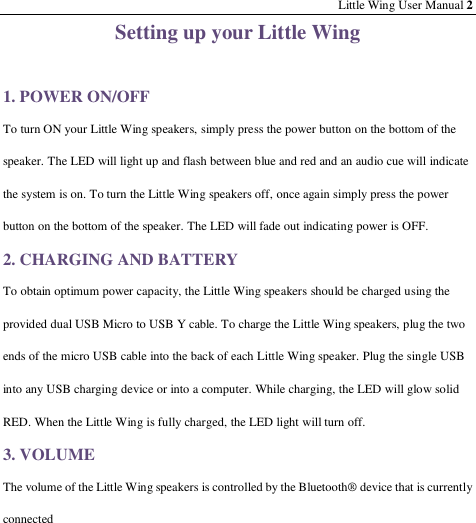 Little Wing User Manual 2 Setting up your Little Wing  1. POWER ON/OFF To turn ON your Little Wing speakers, simply press the power button on the bottom of the speaker. The LED will light up and flash between blue and red and an audio cue will indicate the system is on. To turn the Little Wing speakers off, once again simply press the power button on the bottom of the speaker. The LED will fade out indicating power is OFF. 2. CHARGING AND BATTERY To obtain optimum power capacity, the Little Wing speakers should be charged using the provided dual USB Micro to USB Y cable. To charge the Little Wing speakers, plug the two ends of the micro USB cable into the back of each Little Wing speaker. Plug the single USB into any USB charging device or into a computer. While charging, the LED will glow solid RED. When the Little Wing is fully charged, the LED light will turn off. 3. VOLUME The volume of the Little Wing speakers is controlled by the Bluetooth® device that is currently connected       