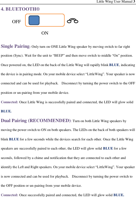 Little Wing User Manual 3 4. BLUETOOTH®    Single Pairing: Only turn on ONE Little Wing speaker by moving switch to far right position (Sync). Wait for the unit to “BEEP” and then move switch to middle “On” position. Once powered on, the LED on the back of the Little Wing will rapidly blink BLUE, indicating the device is in pairing mode. On your mobile device select “LittleWing”. Your speaker is now connected and can be used for playback.    Disconnect by turning the power switch to the OFF position or un-pairing from your mobile device. Connected: Once Little Wing is successfully paired and connected, the LED will glow solid BLUE. Dual Pairing (RECOMMENDED): Turn on both Little Wing speakers by moving the power switch to ON on both speakers. The LEDs on the back of both speakers will blink BLUE for a few seconds while the devices search for each other. Once the Little Wing speakers are successfully paired to each other, the LED will glow solid BLUE for a few seconds, followed by a chime and notification that they are connected to each other and identify the Left and Right speakers. On your mobile device select “LittleWing”. Your speaker is now connected and can be used for playback.   Disconnect by turning the power switch to the OFF position or un-pairing from your mobile device. Connected: Once successfully paired and connected, the LED will glow solid BLUE. OFF ON 