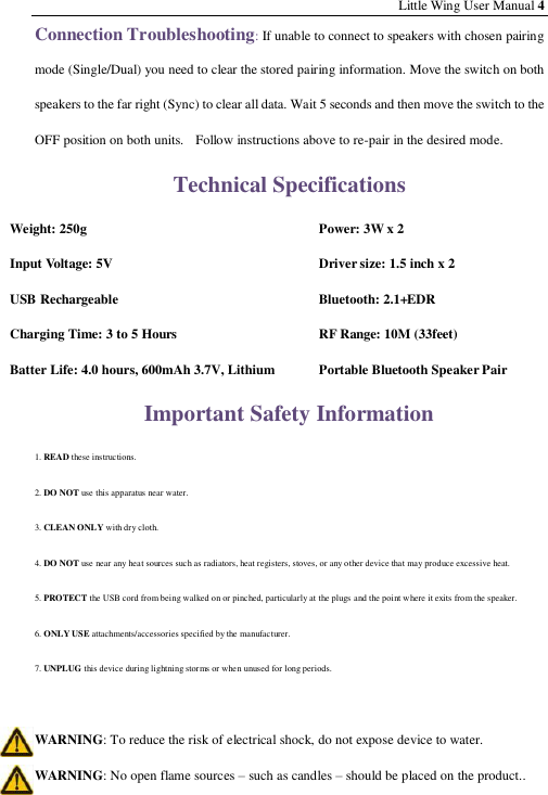 Little Wing User Manual 4 Connection Troubleshooting: If unable to connect to speakers with chosen pairing mode (Single/Dual) you need to clear the stored pairing information. Move the switch on both speakers to the far right (Sync) to clear all data. Wait 5 seconds and then move the switch to the OFF position on both units.    Follow instructions above to re-pair in the desired mode. Technical Specifications Weight: 250g  Power: 3W x 2 Input Voltage: 5V  Driver size: 1.5 inch x 2 USB Rechargeable  Bluetooth: 2.1+  EDR Charging Time: 3 to 5 Hours  RF Range: 10M (33feet) Batter Life: 4.0 hours, 6  00mAh 3.7V, Lithium  Portable Bluetooth Speaker Pair Important Safety Information 1. READ these instructions. 2. DO NOT use this apparatus near water.  3. CLEAN ONLY with dry cloth. 4. DO NOT use near any heat sources such as radiators, heat registers, stoves, or any other device that may produce excessive heat.  5. PROTECT the USB cord from being walked on or pinched, particularly at the plugs and the point where it exits from the speaker. 6. ONLY USE attachments/accessories specified by the manufacturer. 7. UNPLUG this device during lightning storms or when unused for long periods.  WARNING: To reduce the risk of electrical shock, do not expose device to water. WARNING: No open flame sources – such as candles – should be placed on the product.. 