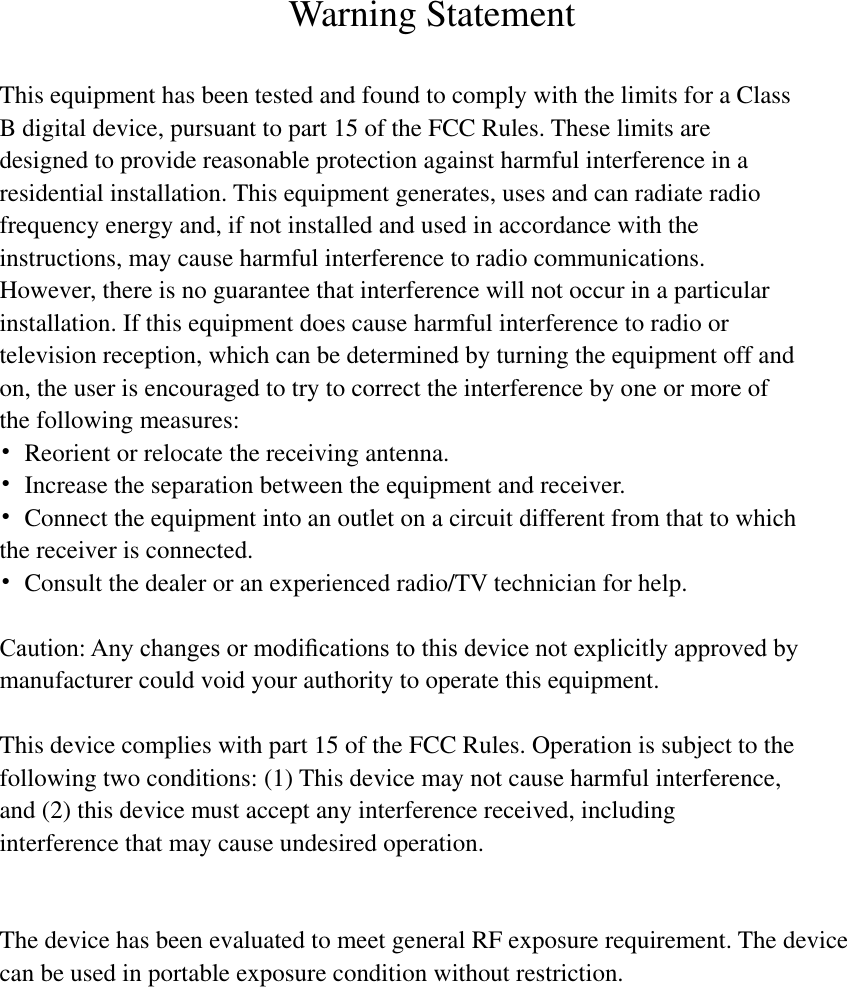  Warning Statement  This equipment has been tested and found to comply with the limits for a Class B digital device, pursuant to part 15 of the FCC Rules. These limits are designed to provide reasonable protection against harmful interference in a residential installation. This equipment generates, uses and can radiate radio frequency energy and, if not installed and used in accordance with the instructions, may cause harmful interference to radio communications. However, there is no guarantee that interference will not occur in a particular installation. If this equipment does cause harmful interference to radio or television reception, which can be determined by turning the equipment off and on, the user is encouraged to try to correct the interference by one or more of the following measures: •  Reorient or relocate the receiving antenna. •  Increase the separation between the equipment and receiver. •  Connect the equipment into an outlet on a circuit different from that to which the receiver is connected. •  Consult the dealer or an experienced radio/TV technician for help.  Caution: Any changes or modiﬁcations to this device not explicitly approved by manufacturer could void your authority to operate this equipment.  This device complies with part 15 of the FCC Rules. Operation is subject to the following two conditions: (1) This device may not cause harmful interference, and (2) this device must accept any interference received, including interference that may cause undesired operation.   The device has been evaluated to meet general RF exposure requirement. The device can be used in portable exposure condition without restriction.                                                                                   