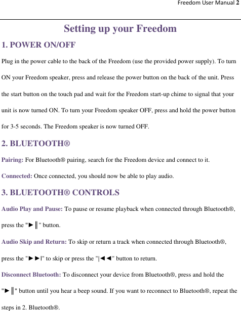 Freedom User Manual 2  Setting up your Freedom 1. POWER ON/OFF Plug in the power cable to the back of the Freedom (use the provided power supply). To turn ON your Freedom speaker, press and release the power button on the back of the unit. Press the start button on the touch pad and wait for the Freedom start-up chime to signal that your unit is now turned ON. To turn your Freedom speaker OFF, press and hold the power button for 3-5 seconds. The Freedom speaker is now turned OFF. 2. BLUETOOTH® Pairing: For Bluetooth® pairing, search for the Freedom device and connect to it. Connected: Once connected, you should now be able to play audio.   3. BLUETOOTH® CONTROLS Audio Play and Pause: To pause or resume playback when connected through Bluetooth®, press the &quot;►║&quot; button. Audio Skip and Return: To skip or return a track when connected through Bluetooth®, press the &quot;►►|&quot; to skip or press the &quot;|◄◄&quot; button to return. Disconnect Bluetooth: To disconnect your device from Bluetooth®, press and hold the &quot;►║&quot; button until you hear a beep sound. If you want to reconnect to Bluetooth®, repeat the steps in 2. Bluetooth®.  