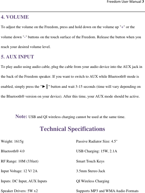 Freedom User Manual 3  4. VOLUME To adjust the volume on the Freedom, press and hold down on the volume up &quot;+&quot; or the volume down &quot;-&quot; buttons on the touch surface of the Freedom. Release the button when you reach your desired volume level. 5. AUX INPUT To play audio using audio cable, plug the cable from your audio device into the AUX jack in the back of the Freedom speaker. If you want to switch to AUX while Bluetooth® mode is enabled, simply press the &quot;►║&quot; button and wait 3-15 seconds (time will vary depending on the Bluetooth® version on your device). After this time, your AUX mode should be active.  Note: USB and QI wireless charging cannot be used at the same time. Technical Specifications Weight: 1615g  Passive Radiator Size: 4.5&quot; Bluetooth® 4.0  USB Charging: 15W, 2.1A RF Range: 10M (33feet)  Smart Touch Keys Input Voltage: 12 V/ 2A  3.5mm Stereo Jack   Inputs: DC Input, AUX Inputs  QI Wireless Charging Speaker Drivers: 5W x2  Supports MP3 and WMA Audio Formats 