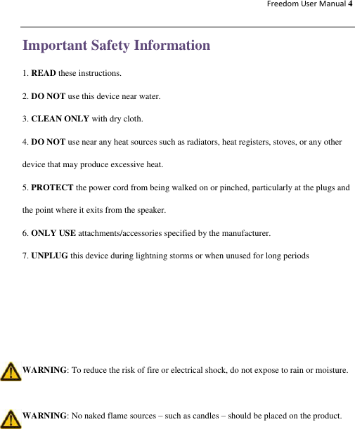 Freedom User Manual 4  Important Safety Information 1. READ these instructions. 2. DO NOT use this device near water.   3. CLEAN ONLY with dry cloth. 4. DO NOT use near any heat sources such as radiators, heat registers, stoves, or any other device that may produce excessive heat. 5. PROTECT the power cord from being walked on or pinched, particularly at the plugs and the point where it exits from the speaker. 6. ONLY USE attachments/accessories specified by the manufacturer. 7. UNPLUG this device during lightning storms or when unused for long periods     WARNING: To reduce the risk of fire or electrical shock, do not expose to rain or moisture.  WARNING: No naked flame sources – such as candles – should be placed on the product. 