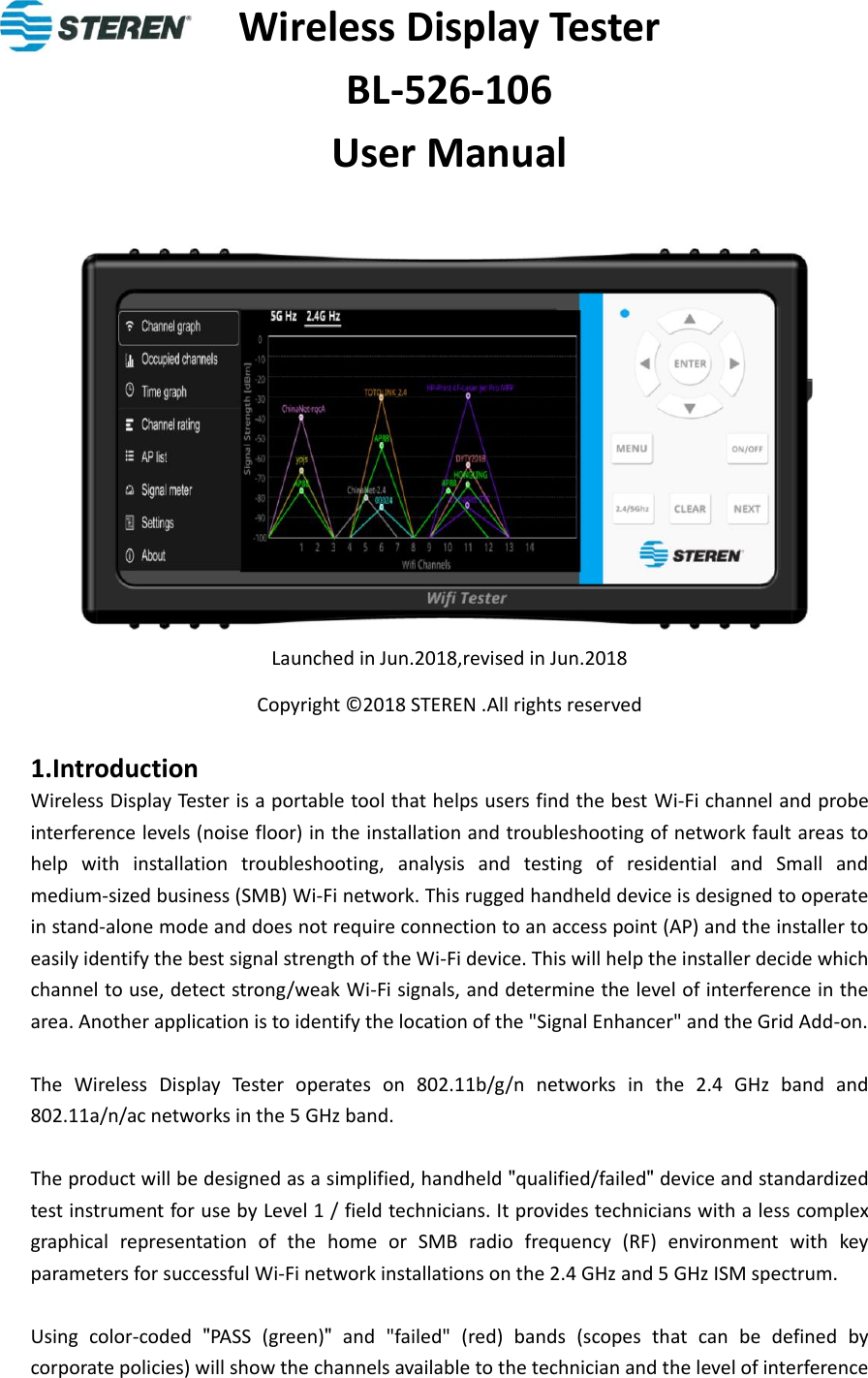 Wireless Display Tester   BL-526-106 User Manual             Launched in Jun.2018,revised in Jun.2018   Copyright © 2018 STEREN .All rights reserved  1.Introduction Wireless Display Tester is a portable tool that helps users find the best Wi-Fi channel and probe interference levels (noise floor) in the installation and troubleshooting of network fault areas to help  with  installation  troubleshooting,  analysis  and  testing  of  residential  and  Small  and medium-sized business (SMB) Wi-Fi network. This rugged handheld device is designed to operate in stand-alone mode and does not require connection to an access point (AP) and the installer to easily identify the best signal strength of the Wi-Fi device. This will help the installer decide which channel to use, detect strong/weak Wi-Fi signals, and determine the level of interference in the area. Another application is to identify the location of the &quot;Signal Enhancer&quot; and the Grid Add-on.  The  Wireless  Display  Tester  operates  on  802.11b/g/n  networks  in  the  2.4  GHz  band  and 802.11a/n/ac networks in the 5 GHz band.  The product will be designed as a simplified, handheld &quot;qualified/failed&quot; device and standardized test instrument for use by Level 1 / field technicians. It provides technicians with a less complex graphical  representation  of  the  home  or  SMB  radio  frequency  (RF)  environment  with  key parameters for successful Wi-Fi network installations on the 2.4 GHz and 5 GHz ISM spectrum.  Using  color-coded  &quot;PASS  (green)&quot;  and  &quot;failed&quot;  (red)  bands  (scopes  that  can  be  defined  by corporate policies) will show the channels available to the technician and the level of interference 