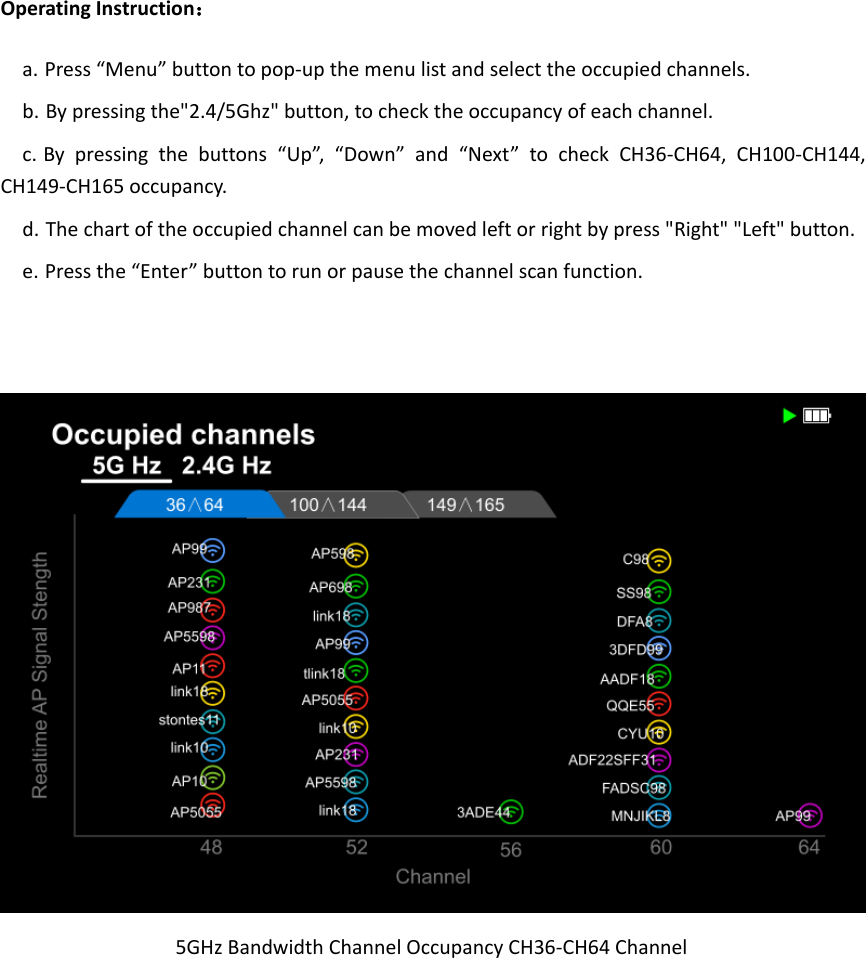 Operating Instruction： a. Press “Menu” button to pop-up the menu list and select the occupied channels. b. By pressing the&quot;2.4/5Ghz&quot; button, to check the occupancy of each channel. c. By  pressing  the  buttons  “Up”,  “Down” and  “Next”  to  check  CH36-CH64,  CH100-CH144, CH149-CH165 occupancy. d. The chart of the occupied channel can be moved left or right by press &quot;Right&quot; &quot;Left&quot; button. e. Press the “Enter” button to run or pause the channel scan function.          5GHz Bandwidth Channel Occupancy CH36-CH64 Channel  