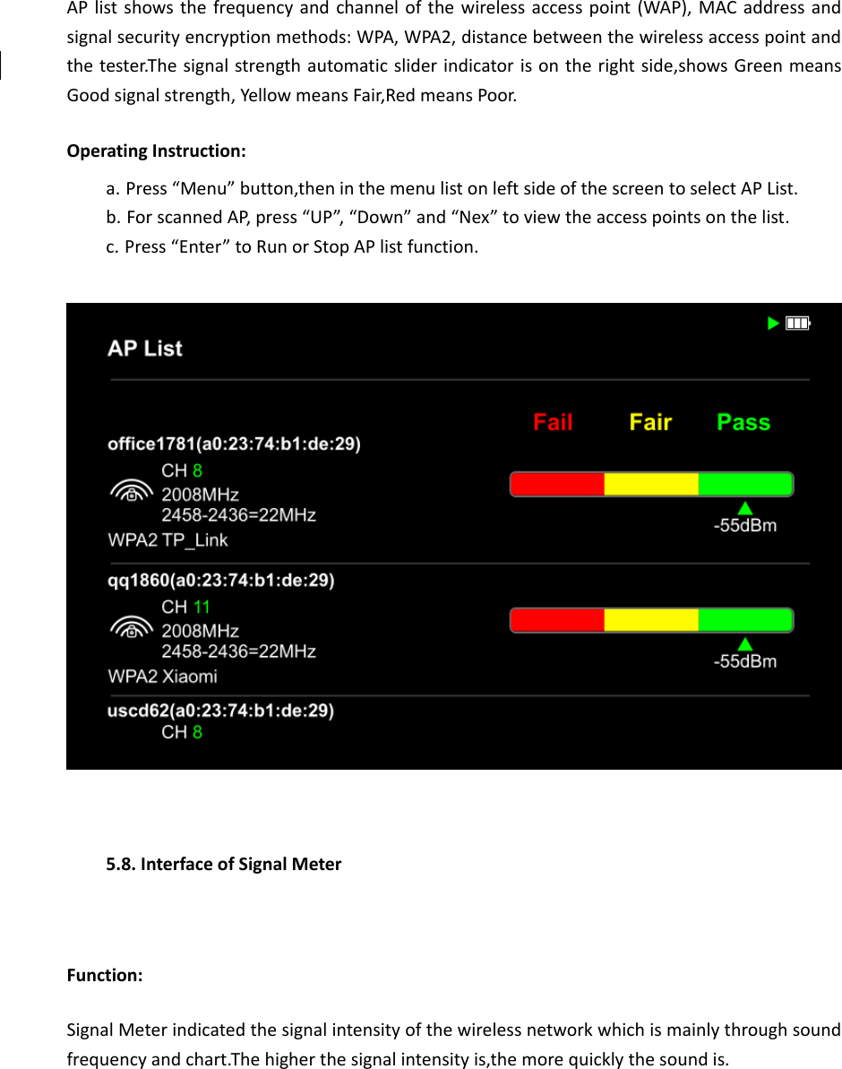 AP list shows the frequency and channel of the wireless access point (WAP), MAC address and signal security encryption methods: WPA, WPA2, distance between the wireless access point and the tester.The signal strength automatic slider indicator is on the right side,shows Green means Good signal strength, Yellow means Fair,Red means Poor. Operating Instruction: a. Press “Menu” button,then in the menu list on left side of the screen to select AP List. b. For scanned AP, press “UP”, “Down” and “Nex” to view the access points on the list. c. Press “Enter” to Run or Stop AP list function.    5.8. Interface of Signal Meter  Function: Signal Meter indicated the signal intensity of the wireless network which is mainly through sound frequency and chart.The higher the signal intensity is,the more quickly the sound is.  