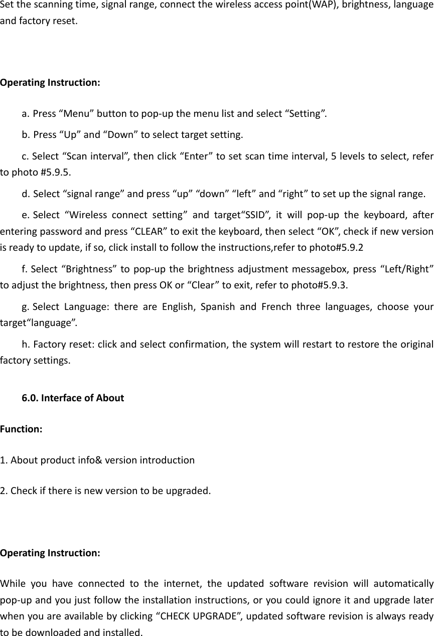 Set the scanning time, signal range, connect the wireless access point(WAP), brightness, language and factory reset.  Operating Instruction: a. Press “Menu” button to pop-up the menu list and select “Setting”. b. Press “Up” and “Down” to select target setting. c. Select “Scan interval”, then click “Enter” to set scan time interval, 5 levels to select, refer to photo #5.9.5. d. Select “signal range” and press “up” “down” “left” and “right” to set up the signal range. e. Select  “Wireless  connect  setting”  and  target“SSID”,  it  will  pop-up  the  keyboard,  after entering password and press “CLEAR” to exit the keyboard, then select “OK”, check if new version is ready to update, if so, click install to follow the instructions,refer to photo#5.9.2 f. Select “Brightness” to pop-up the brightness adjustment messagebox, press “Left/Right” to adjust the brightness, then press OK or “Clear” to exit, refer to photo#5.9.3.   g. Select  Language:  there  are  English,  Spanish  and  French  three  languages,  choose  your target“language”. h. Factory reset: click and select confirmation, the system will restart to restore the original factory settings.  6.0. Interface of About Function: 1. About product info&amp; version introduction 2. Check if there is new version to be upgraded.  Operating Instruction: While  you  have  connected  to  the  internet,  the  updated  software  revision  will  automatically pop-up and you just follow the installation instructions, or you could ignore it and upgrade later when you are available by clicking “CHECK UPGRADE”, updated software revision is always ready to be downloaded and installed.  