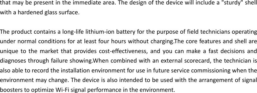 that may be present in the immediate area. The design of the device will include a &quot;sturdy&quot; shell with a hardened glass surface.  The product contains a long-life lithium-ion battery for the purpose of field technicians operating under normal conditions for at least four hours without charging.The core features and shell are unique to the market that provides cost-effectiveness, and  you can  make a fast decisions and diagnoses through failure showing.When combined with an external scorecard, the technician is also able to record the installation environment for use in future service commissioning when the environment may change. The device is also intended to be used with the arrangement of signal boosters to optimize Wi-Fi signal performance in the environment.