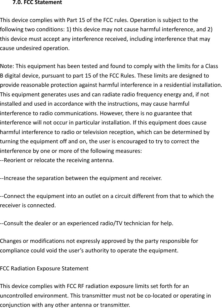 7.0. FCC Statement This device complies with Part 15 of the FCC rules. Operation is subject to the   following two conditions: 1) this device may not cause harmful interference, and 2)   this device must accept any interference received, including interference that may   cause undesired operation. Note: This equipment has been tested and found to comply with the limits for a Class B digital device, pursuant to part 15 of the FCC Rules. These limits are designed to provide reasonable protection against harmful interference in a residential installation. This equipment generates uses and can radiate radio frequency energy and, if not   installed and used in accordance with the instructions, may cause harmful   interference to radio communications. However, there is no guarantee that   interference will not occur in particular installation. If this equipment does cause   harmful interference to radio or television reception, which can be determined by   turning the equipment off and on, the user is encouraged to try to correct the   interference by one or more of the following measures: --Reorient or relocate the receiving antenna. --Increase the separation between the equipment and receiver. --Connect the equipment into an outlet on a circuit different from that to which the   receiver is connected. --Consult the dealer or an experienced radio/TV technician for help. Changes or modifications not expressly approved by the party responsible for   compliance could void the user’s authority to operate the equipment. FCC Radiation Exposure Statement This device complies with FCC RF radiation exposure limits set forth for an   uncontrolled environment. This transmitter must not be co-located or operating in   conjunction with any other antenna or transmitter. 