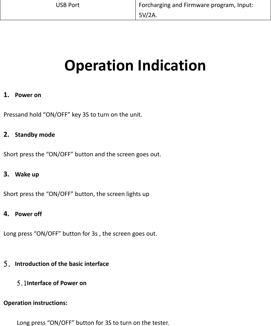 USB Port Forcharging and Firmware program, Input: 5V/2A.    Operation Indication  1. Power on  Pressand hold “ON/OFF” key 3S to turn on the unit.  2. Standby mode   Short press the “ON/OFF” button and the screen goes out.  3. Wake up  Short press the “ON/OFF” button, the screen lights up  4. Power off  Long press “ON/OFF” button for 3s , the screen goes out.   5. Introduction of the basic interface  5.1Interface of Power on    Operation instructions:    Long press “ON/OFF” button for 3S to turn on the tester. 