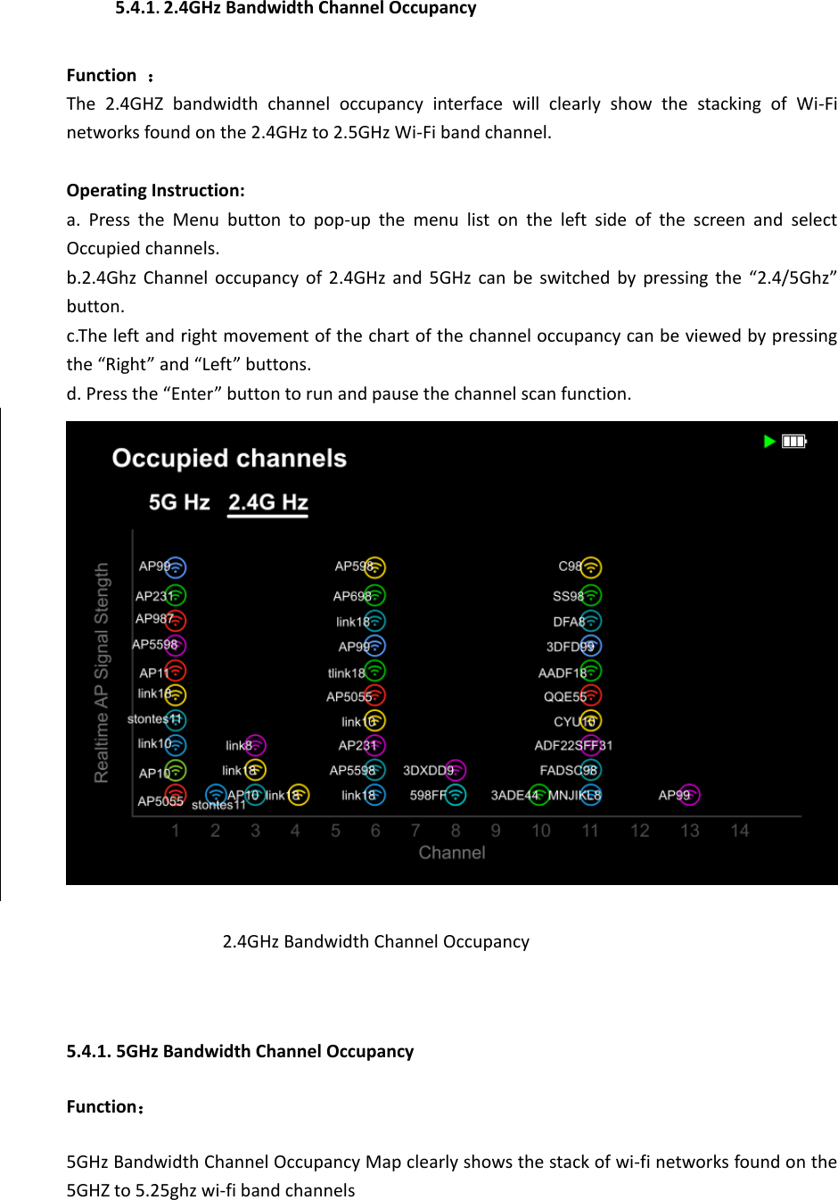 5.4.1. 2.4GHz Bandwidth Channel Occupancy  Function  ： The  2.4GHZ  bandwidth  channel  occupancy  interface  will  clearly  show  the  stacking  of  Wi-Fi networks found on the 2.4GHz to 2.5GHz Wi-Fi band channel.  Operating Instruction: a.  Press  the  Menu  button  to  pop-up  the  menu  list  on  the  left  side  of  the  screen  and  select Occupied channels. b.2.4Ghz Channel occupancy of 2.4GHz and 5GHz can be switched by pressing the  “2.4/5Ghz” button. c.The left and right movement of the chart of the channel occupancy can be viewed by pressing the “Right” and “Left” buttons.   d. Press the “Enter” button to run and pause the channel scan function.  2.4GHz Bandwidth Channel Occupancy  5.4.1. 5GHz Bandwidth Channel Occupancy Function： 5GHz Bandwidth Channel Occupancy Map clearly shows the stack of wi-fi networks found on the 5GHZ to 5.25ghz wi-fi band channels  