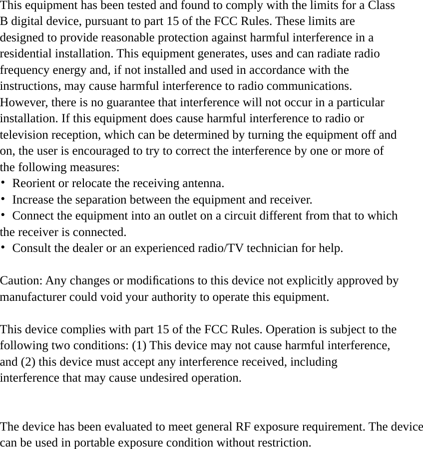     This equipment has been tested and found to comply with the limits for a Class B digital device, pursuant to part 15 of the FCC Rules. These limits are designed to provide reasonable protection against harmful interference in a residential installation. This equipment generates, uses and can radiate radio frequency energy and, if not installed and used in accordance with the instructions, may cause harmful interference to radio communications. However, there is no guarantee that interference will not occur in a particular installation. If this equipment does cause harmful interference to radio or television reception, which can be determined by turning the equipment off and on, the user is encouraged to try to correct the interference by one or more of the following measures: •  Reorient or relocate the receiving antenna. •  Increase the separation between the equipment and receiver. •  Connect the equipment into an outlet on a circuit different from that to which the receiver is connected. •  Consult the dealer or an experienced radio/TV technician for help.  Caution: Any changes or modiﬁcations to this device not explicitly approved by manufacturer could void your authority to operate this equipment.  This device complies with part 15 of the FCC Rules. Operation is subject to the following two conditions: (1) This device may not cause harmful interference, and (2) this device must accept any interference received, including interference that may cause undesired operation.   The device has been evaluated to meet general RF exposure requirement. The device can be used in portable exposure condition without restriction.    