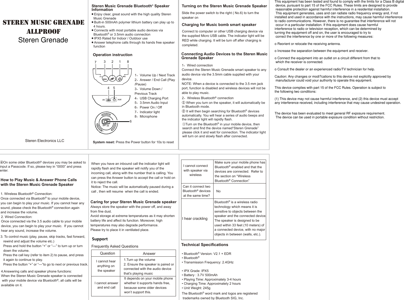 • Transmission Frequency: 2.4GHz   steren music grenade allproof Operation instructionSupportTechnical Specifications·Enjoy clear, great sound with the high quality Steren    Music Grenade ·Built-in 500mAh polymer lithium battery can play up to    4 hours.·Connects with most portable audio devices via    Bluetooth® or 3.5mm audio connection·IPX5 Rated for Indoor / Outdoor use·Answer telephone calls through its hands free speaker    function1、Volume Up / Next Track2、Answer / End Call (Play /Pause) 3、Volume Down / Previous Track4、USB Charging Port5、3.5mm Audio Input6、Power On / Off7、Indicator light8、Microphone• Bluetooth® Version: V2.1 + EDR• Bluetooth®• Transmission Frequency: 2.4GHz   • Output Power: 5W• IPX Grade: IPX5• Battery : 3.7V 500mAh    • Playing Time: Approximately 3-4 hours• Charging Time: Approximately 2 hours• Unit Weight: 245g1、Wired connectionConnect the Steren Music Grenade smart speaker to any audio device via the 3.5mm cable supplied with your device.NOTE: When a device is connected to the 3.5 mm jack port, function is disabled and wireless devices will not be able to play music.Slide the power switch to the right ( No.6) to turn the speaker onConnect to computer or other USB charging device via the supplied Micro USB cable. The indicator light will be RED while charging. It will be turn off after charging is completed.Connecting Audio Devices to the Steren Music Grenade SpeakerWhen you have an inbound call the indicator light will rapidly flash and the speaker will notify you of the incoming call, along with the number that is calling. You can press the Answer button to accept the call or hold on it to reject the call.Notice: The music will be automatically paused during a call , then will resume  when the call is ended.2. Wired Connection:Once connected via the 3.5 audio cable to your mobile device, you can begin to play your music.  If you cannot hear any sound, increase the volume.2、Wireless Bluetooth® connection① When you turn on the speaker, it will automatically be in Bluetooth mode.② It will then begin searching for Bluetooth® devices automatically. You will hear a series of audio beeps and the indicator light will rapidly flash.③Turn on the Bluetooth® in your mobile device, then search and find the device named“Steren Grenade” please click it and wait for connection. The indicator light will turn on and slowly flash after connected.④On some older Bluetooth® devices you may be asked to input a Passcode. If so, please key in “0000” and press enter.    How to Play Music &amp; Answer Phone Calls with the Steren Music Grenade Speaker1. Wireless Bluetooth® Connection:Once connected via Bluetooth® to your mobile device, you can begin to play your music. If you cannot hear any sound, please check the Bluetooth® connection again and increase the volume.Make sure your mobile phone has Bluetooth® enabled and that the devices are connected.  Refer to the section on “Wireless Bluetooth® Connection”Caring for your Steren Music Grenade speakerAlways store the speaker with the power off, and away from fine dust.Avoid storage at extreme temperatures as it may shorten battery life and affect its function. Moreover, high temperatures may also degrade performance. Please try to place it in ventilated place.Frequently Asked QuestionsAnswerQuestion I cannot answer and end call  I cannot connect with speaker via wirelessI hear crackling 1.Turn up the volume2. Ensure the speaker is paired or connected with the audio device that’s playing musicIt depends on your mobile phone whether it supports hands free, because some older devices won’t support this.Bluetooth® is a wireless radio technology which means it is sensitive to objects between the speaker and the connected device. The speaker is designed to be used within 33 feet (10 meters) of a connected device, with no major objects in between (walls, etc.).I cannot hear anything on the speakerCan it connect two Bluetooth® devices at the same time?123 874 56LEDMICDC AUXOFF ONSteren Music Grenade Bluetooth® Speaker InformationCharging for Music bomb smart speakerTurning on the Steren Music Grenade SpeakerSteren Electronics LLCNo4.Answering calls and speaker phone functions:When the Steren Music Grenade speaker is connected with your mobile device via Bluetooth®, all calls will be available on it. 3. To control music (play, pause, skip tracks, fast forward,    rewind and adjust the volume etc.)   Press and hold the button “+” or “—” to turn up or turn    down the volume.   Press the call key (refer to item 2) to pause, and press   it again to continue to play.    Press the button “+” or “—”to go to next or previous track.System reset: Press the Power button for 10s to resetThe Bluetooth® word mark and logos are registered  trademarks owned by Bluetooth SIG, Inc.This equipment has been tested and found to comply with the limits for a Class B digital device, pursuant to part 15 of the FCC Rules. These limits are designed to provide reasonable protection against harmful interference in a residential installation. This equipment generates, uses and can radiate radio frequency energy and, if notinstalled and used in accordance with the instructions, may cause harmful interferenceto radio communications. However, there is no guarantee that interference will not occur in a particular installation. If this equipment does cause harmfulinterference to radio or television reception, which can be determined byturning the equipment off and on, the user is encouraged to try to correct the interference by one or more of the following measures:o Reorient or relocate the receiving antenna.o Increase the separation between the equipment and receiver.o Connect the equipment into an outlet on a circuit different from that to which the receiver is connected.o Consult the dealer or an experienced radio/TV technician for help.Caution: Any changes or modi?cations to this device not explicitly approved by manufacturer could void your authority to operate this equipment.This device complies with part 15 of the FCC Rules. Operation is subject tothe following two conditions:(1) This device may not cause harmful interference, and (2) this device must acceptany interference received, including interference that may cause undesired operation.The device has been evaluated to meet general RF exposure requirement. The device can be used in portable exposure condition without restriction.Steren Grenade