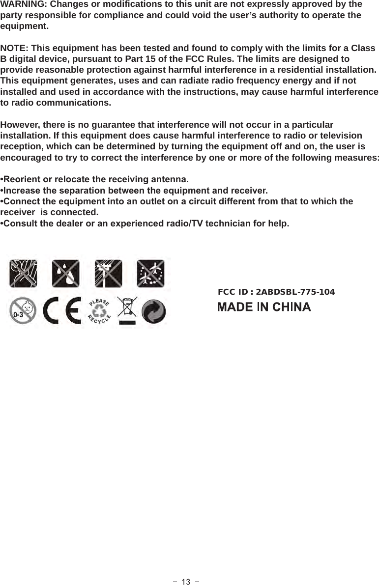 WARNING: Changes or modifications to this unit are not expressly approved by the party responsible for compliance and could void the user’s authority to operate the equipment.NOTE: This equipment has been tested and found to comply with the limits for a Class B digital device, pursuant to Part 15 of the FCC Rules. The limits are designed to provide reasonable protection against harmful interference in a residential installation. This equipment generates, uses and can radiate radio frequency energy and if not installed and used in accordance with the instructions, may cause harmful interference to radio communications.However, there is no guarantee that interference will not occur in a particular installation. If this equipment does cause harmful interference to radio or television reception, which can be determined by turning the equipment off and on, the user is encouraged to try to correct the interference by one or more of the following measures:•Reorient or relocate the receiving antenna.•Increase the separation between the equipment and receiver.•Connect the equipment into an outlet on a circuit different from that to which the receiver  is connected.•Consult the dealer or an experienced radio/TV technician for help.FCC ID : 2ABDSBL-775-104  
