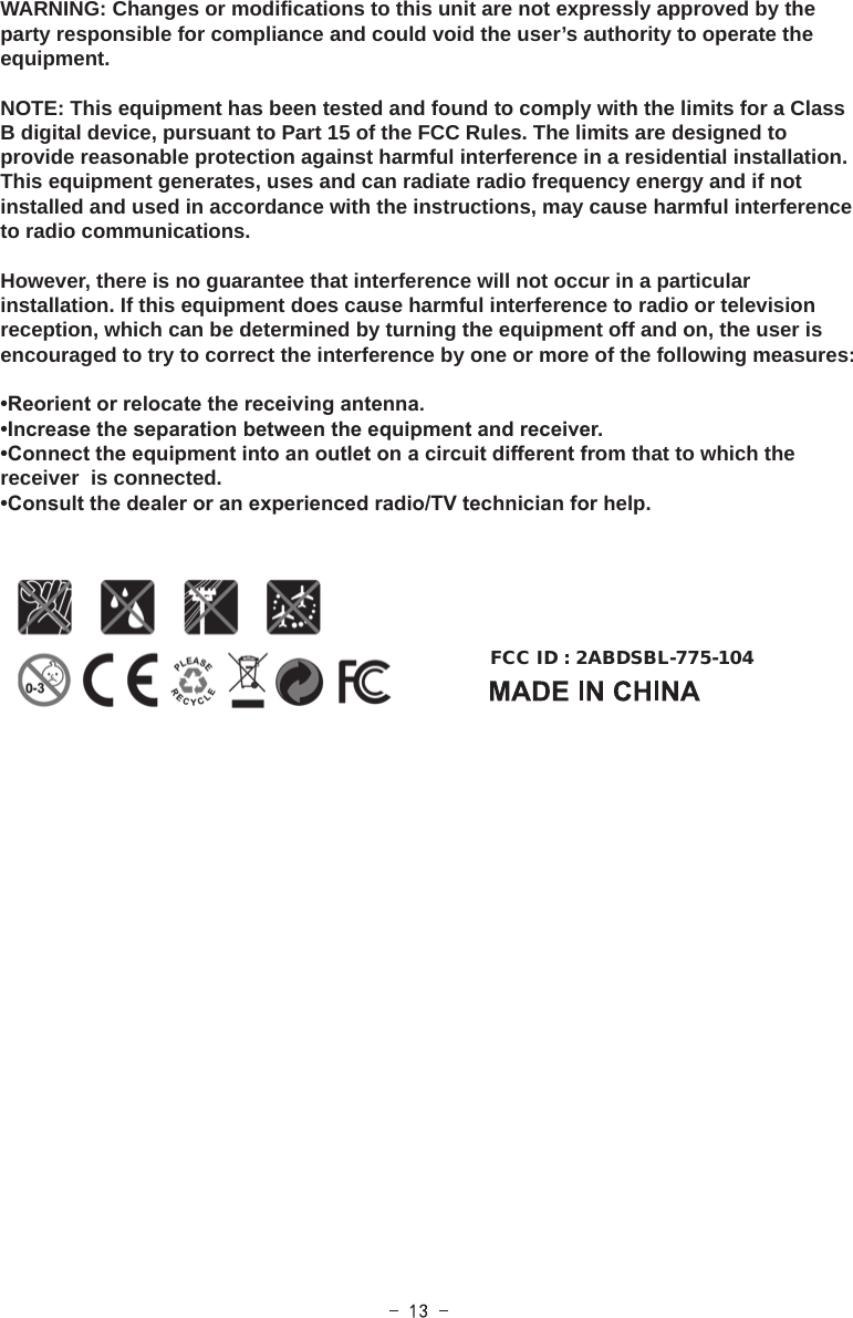 WARNING: Changes or modifications to this unit are not expressly approved by the party responsible for compliance and could void the user’s authority to operate the equipment.NOTE: This equipment has been tested and found to comply with the limits for a Class B digital device, pursuant to Part 15 of the FCC Rules. The limits are designed to provide reasonable protection against harmful interference in a residential installation. This equipment generates, uses and can radiate radio frequency energy and if not installed and used in accordance with the instructions, may cause harmful interference to radio communications.However, there is no guarantee that interference will not occur in a particular installation. If this equipment does cause harmful interference to radio or television reception, which can be determined by turning the equipment off and on, the user is encouraged to try to correct the interference by one or more of the following measures:•Reorient or relocate the receiving antenna.•Increase the separation between the equipment and receiver.•Connect the equipment into an outlet on a circuit different from that to which the receiver  is connected.•Consult the dealer or an experienced radio/TV technician for help.FCC ID : 2ABDSBL-775-104  
