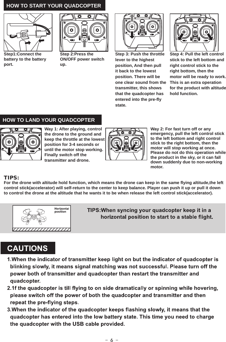 HOW TO START YOUR QUADCOPTERHOW TO LAND YOUR QUADCOPTERWay 1: After playing, control the drone to the ground and keep the throttle at the lowest position for 3-4 seconds or until the motor stop working. Finally switch off the transmitter and drone. Way 2: For fast turn off or any emergency, pull the left control stick to the left bottom and right control stick to the right bottom, then the motor will stop working at once. Please do not do this operation while the product in the sky, or it can fall down suddenly due to non-working motor.Step 2:Press the ON/OFF power switch up.Step1:Connect the battery to the battery port.Step 3: Push the throttle lever to the highest position, And then pull it back to the lowest position. There will be one clear sound from the transmitter, this shows that the quadcopter has entered into the pre-fly state.Step 4: Pull the left control stick to the left bottom and right control stick to the right bottom, then the motor will be ready to work. This is an extra operation for the product with altitude hold function.TIPS:For the drone with altitude hold function, which means the drone can keep in the same flying altitude,the left control stick(accelerator) will self-return to the center to keep balance. Player can push it up or pull it down to control the drone at the altitude that he wants it to be when release the left control stick(accelerator).