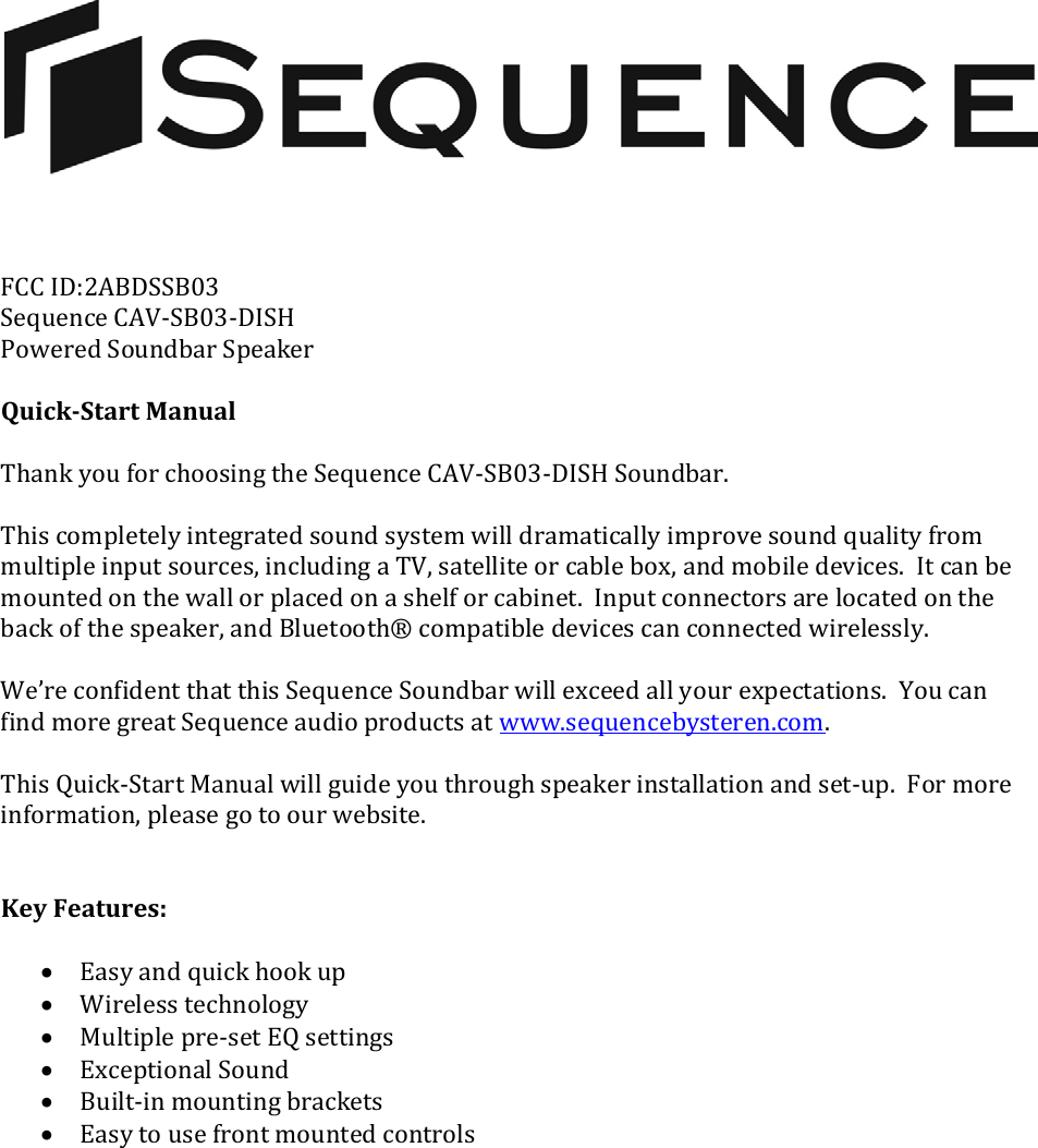 FCCID:2ABDSSB03SequenceCAV‐SB03‐DISHPoweredSoundbarSpeakerQuickStartManualThankyouforchoosingtheSequenceCAV‐SB03‐DISHSoundbar.Thiscompletelyintegratedsoundsystemwilldramaticallyimprovesoundqualityfrommultipleinputsources,includingaTV,satelliteorcablebox,andmobiledevices.Itcanbemountedonthewallorplacedonashelforcabinet.Inputconnectorsarelocatedonthebackofthespeaker,andBluetooth®compatibledevicescanconnectedwirelessly.We’reconfidentthatthisSequenceSoundbarwillexceedallyourexpectations.YoucanfindmoregreatSequenceaudioproductsatwww.sequencebysteren.com.ThisQuick‐StartManualwillguideyouthroughspeakerinstallationandset‐up.Formoreinformation,pleasegotoourwebsite.KeyFeatures:• Easyandquickhookup• Wirelesstechnology• Multiplepre‐setEQsettings• ExceptionalSound• Built‐inmountingbrackets• Easytousefrontmountedcontrols