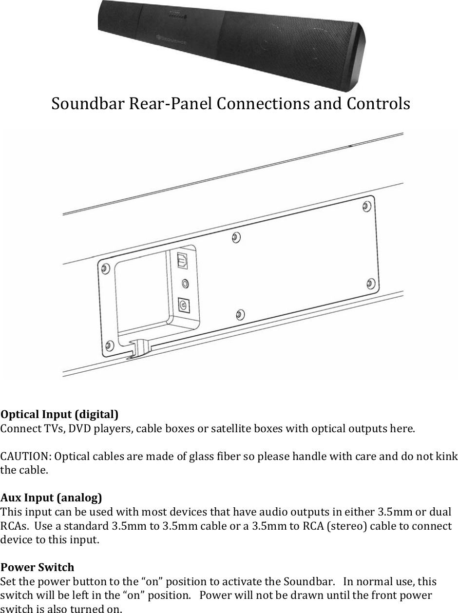 SoundbarRear‐PanelConnectionsandControlsOpticalInput(digital)ConnectTVs,DVDplayers,cableboxesorsatelliteboxeswithopticaloutputshere.CAUTION:Opticalcablesaremadeofglassfibersopleasehandlewithcareanddonotkinkthecable.AuxInput(analog)Thisinputcanbeusedwithmostdevicesthathaveaudiooutputsineither3.5mmordualRCAs.Useastandard3.5mmto3.5mmcableora3.5mmtoRCA(stereo)cabletoconnectdevicetothisinput.PowerSwitchSetthepowerbuttontothe“on”positiontoactivatetheSoundbar.Innormaluse,thisswitchwillbeleftinthe“on”position.Powerwillnotbedrawnuntilthefrontpowerswitchisalsoturnedon.