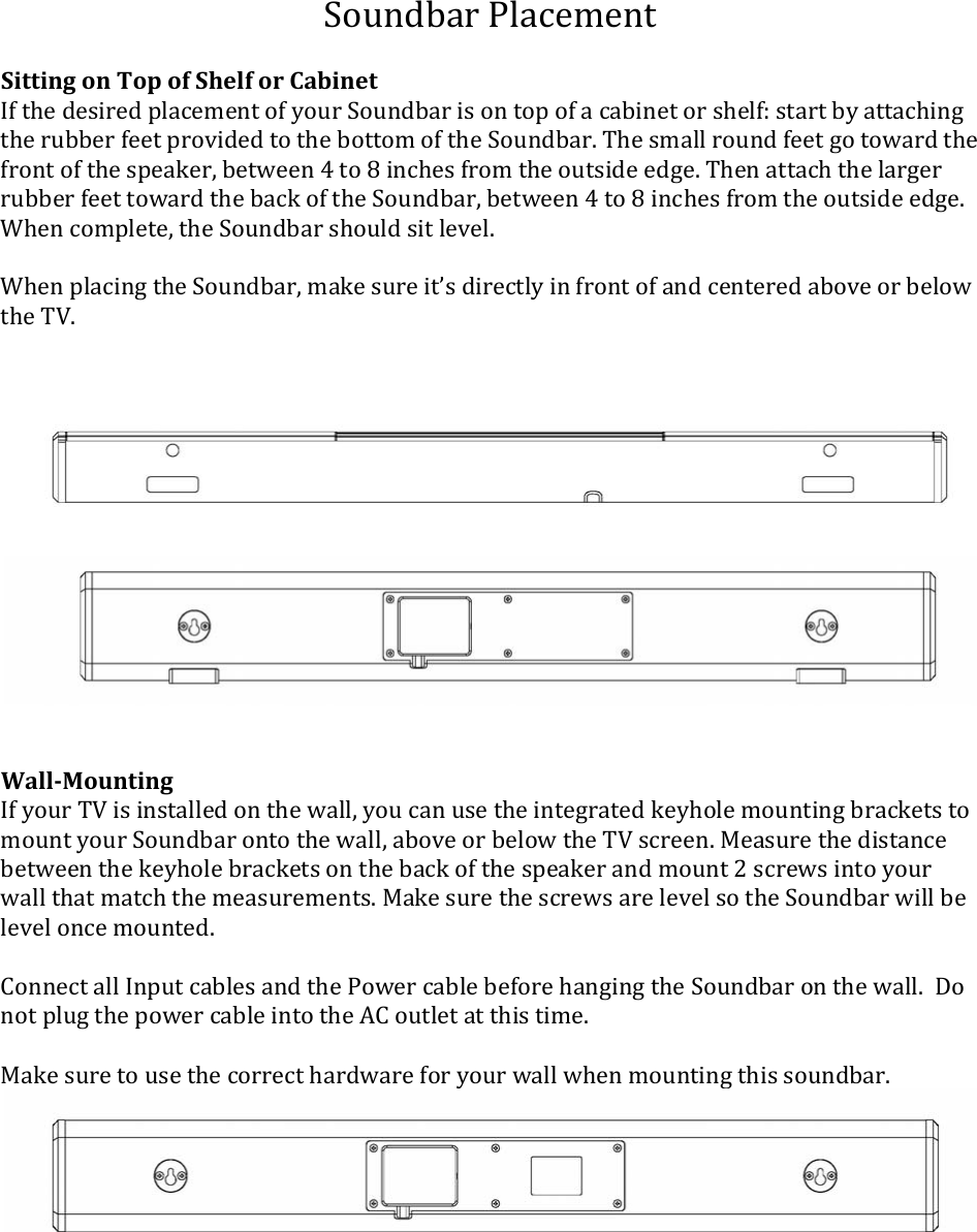 SoundbarPlacementSittingonTopofShelforCabinetIfthedesiredplacementofyourSoundbarisontopofacabinetorshelf:startbyattachingtherubberfeetprovidedtothebottomoftheSoundbar.Thesmallroundfeetgotowardthefrontofthespeaker,between4to8inchesfromtheoutsideedge.ThenattachthelargerrubberfeettowardthebackoftheSoundbar,between4to8inchesfromtheoutsideedge.Whencomplete,theSoundbarshouldsitlevel.WhenplacingtheSoundbar,makesureit’sdirectlyinfrontofandcenteredaboveorbelowtheTV.WallMountingIfyourTVisinstalledonthewall,youcanusetheintegratedkeyholemountingbracketstomountyourSoundbarontothewall,aboveorbelowtheTVscreen.Measurethedistancebetweenthekeyholebracketsonthebackofthespeakerandmount2screwsintoyourwallthatmatchthemeasurements.MakesurethescrewsarelevelsotheSoundbarwillbeleveloncemounted.ConnectallInputcablesandthePowercablebeforehangingtheSoundbaronthewall.DonotplugthepowercableintotheACoutletatthistime.Makesuretousethecorrecthardwareforyourwallwhenmountingthissoundbar.