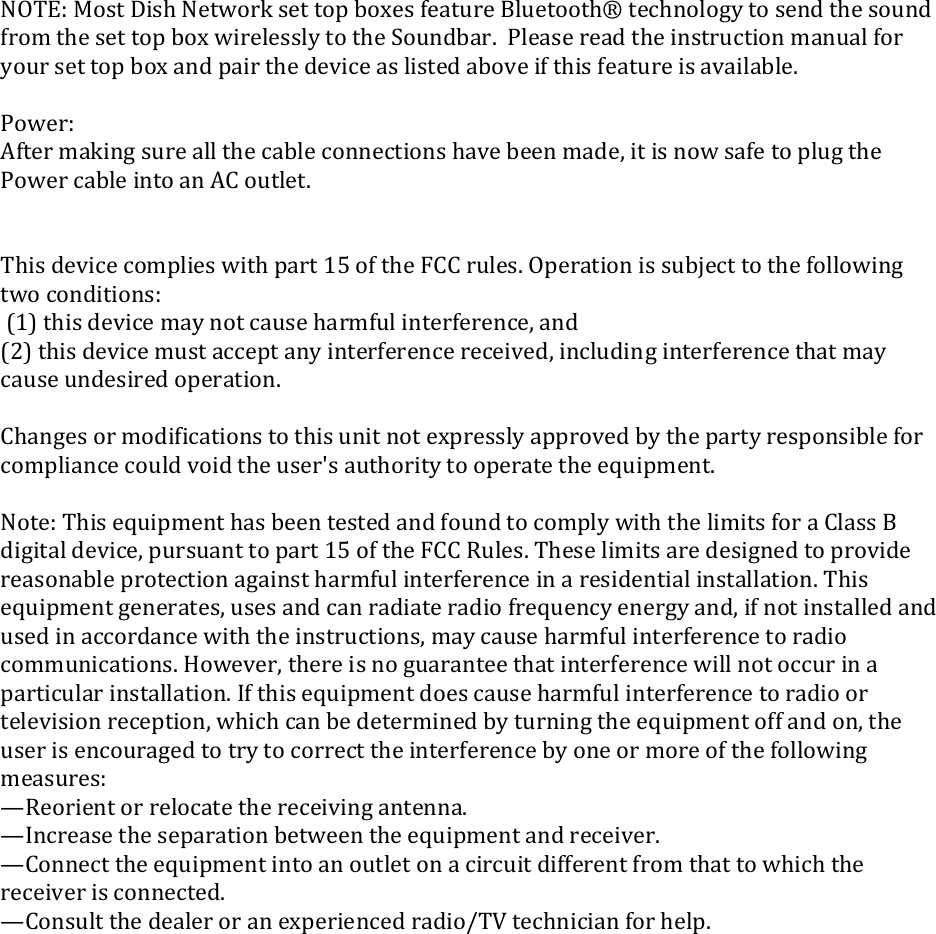 NOTE:MostDishNetworksettopboxesfeatureBluetooth®technologytosendthesoundfromthesettopboxwirelesslytotheSoundbar.Pleasereadtheinstructionmanualforyoursettopboxandpairthedeviceaslistedaboveifthisfeatureisavailable.Power:Aftermakingsureallthecableconnectionshavebeenmade,itisnowsafetoplugthePowercableintoanACoutlet.Thisdevicecomplieswithpart15oftheFCCrules.Operationissubjecttothefollowingtwoconditions:(1)thisdevicemaynotcauseharmfulinterference,and(2)thisdevicemustacceptanyinterferencereceived,includinginterferencethatmaycauseundesiredoperation.Changesormodificationstothisunitnotexpresslyapprovedbythepartyresponsibleforcompliancecouldvoidtheuser&apos;sauthoritytooperatetheequipment.Note:ThisequipmenthasbeentestedandfoundtocomplywiththelimitsforaClassBdigitaldevice,pursuanttopart15oftheFCCRules.Theselimitsaredesignedtoprovidereasonableprotectionagainstharmfulinterferenceinaresidentialinstallation.Thisequipmentgenerates,usesandcanradiateradiofrequencyenergyand,ifnotinstalledandusedinaccordancewiththeinstructions,maycauseharmfulinterferencetoradiocommunications.However,thereisnoguaranteethatinterferencewillnotoccurinaparticularinstallation.Ifthisequipmentdoescauseharmfulinterferencetoradioortelevisionreception,whichcanbedeterminedbyturningtheequipmentoffandon,theuserisencouragedtotrytocorrecttheinterferencebyoneormoreofthefollowingmeasures:—Reorientorrelocatethereceivingantenna.—Increasetheseparationbetweentheequipmentandreceiver.—Connecttheequipmentintoanoutletonacircuitdifferentfromthattowhichthereceiverisconnected.—Consultthedealeroranexperiencedradio/TVtechnicianforhelp.