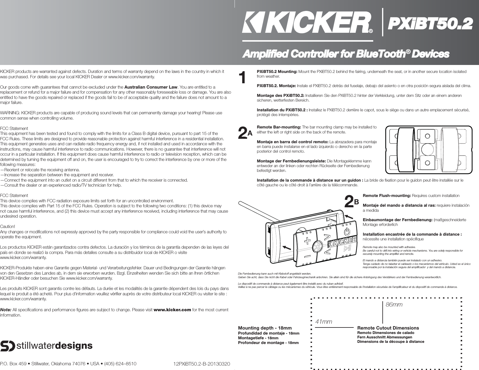 PXiBT50.2Amplified Controller for BlueTooth® DevicesPXiBT50.2 Mounting: Mount the PXiBT50.2 behind the fairing, underneath the seat, or in another secure location isolated from weather.PXiBT50.2. Montaje: Instale el PXiBT50.2 detrás del fuselaje, debajo del asiento o en otra posición segura aislada del clima.Montage des PXiBT50.2: Installieren Sie den PXiBT50.2 hinter der Verkleidung, unter dem Sitz oder an einem anderen sicheren, wetterfesten Bereich.Installation du PXiBT50.2 : Installez le PXiBT50.2 derrière le capot, sous le siège ou dans un autre emplacement sécurisé, protégé des intempéries.Remote Flush-mounting: Requires custom installationMontaje del mando a distancia al ras: requiere instalación a medidaEinbaumontage der Fernbedienung: (maßgeschneiderte Montage erforderlichInstallation encastrée de la commande à distance : nécessite une installation spéciﬁ queRemote may also be mounted with adhesive.Be careful not to drill into wiring or vehicle mechanisms. You are solely responsible for securely mounting the ampliﬁ er and remote.El mando a distancia también puede ser instalado con un adhesivo.Tenga cuidado de no taladrar el cableado o los mecanismos del vehículo. Usted es el único responsable por la instalación segura del ampliﬁ cador  y del mando a distancia.Die Fernbedienung kann auch mit Klebstoff angeklebt werden.Geben Sie acht, dass Sie nicht die Kabel oder Fahrzeugmechanik anbohren. Sie allein sind für die sichere Anbringung des Verstärkers und der Fernbedienung verantwortlich.Le dispositif de commande à distance peut également être installé avec du ruban adhésif.Veillez à ne pas percer le câblage ou les mécanismes du véhicule. Vous êtes entièrement responsable de l’installation sécurisée de l’ampliﬁ cateur et du dispositif de commande à distance.Remote Bar-mounting: The bar mounting clamp may be installed to either the left or right side on the back of the remote.Montaje en barra del control remoto: La abrazadera para montaje en barra puede instalarse en el lado izquierdo o derecho en la parte posterior del control remoto.Montage der Fernbedienungsleiste: Die Montageklemme kann entweder an der linken oder rechten Rückseite der Fernbedienung befestigt werden.Installation de la commande à distance sur un guidon : La bride de ﬁ xation pour le guidon peut être installée sur le côté gauche ou le côté droit à l’arrière de la télécommande.Mounting depth - 18mmProfundidad de montaje - 18mmMontagetiefe - 18mmProfondeur de montage - 18mmRemote Cutout DimensionsRemoto Dimensiones de caladoFern Ausschnitt AbmessungenDimensions de la découpe à distance86mm41mmP.O. Box 459 • Stillwater, Oklahoma 74076 • USA • (405) 624–8510 12PXiBT50.2-B-20130320stillwaterdesignsKICKER products are warranted against defects. Duration and terms of warranty depend on the laws in the country in which it was purchased. For details see your local KICKER Dealer or www.kicker.com/warranty.Our goods come with guarantees that cannot be excluded under the Australian Consumer Law. You are entitled to a replacement or refund for a major failure and for compensation for any other reasonably foreseeable loss or damage. You are also entitled to have the goods repaired or replaced if the goods fail to be of acceptable quality and the failure does not amount to a major failure.WARNING: KICKER products are capable of producing sound levels that can permanently damage your hearing! Please use common sense when controlling volume.FCC StatementThis equipment has been tested and found to comply with the limits for a Class B digital device, pursuant to part 15 of the FCC Rules. These limits are designed to provide reasonable protection against harmful interference in a residential installation. This equipment generates uses and can radiate radio frequency energy and, if not installed and used in accordance with the instructions, may cause harmful interference to radio communications. However, there is no guarantee that interference will not occur in a particular installation. If this equipment does cause harmful interference to radio or television reception, which can be determined by turning the equipment off and on, the user is encouraged to try to correct the interference by one or more of the following measures: —Reorient or relocate the receiving antenna.—Increase the separation between the equipment and receiver. —Connect the equipment into an outlet on a circuit different from that to which the receiver is connected. —Consult the dealer or an experienced radio/TV technician for help. FCC StatementThis device complies with FCC radiation exposure limits set forth for an uncontrolled environment.This device complies with Part 15 of the FCC Rules. Operation is subject to the following two conditions: (1) this device may not cause harmful interference, and (2) this device must accept any interference received, including interference that may cause undesired operation.Caution!  Any changes or modiﬁ cations not expressly approved by the party responsible for compliance could void the user’s authority to operate the equipment.Los productos KICKER están garantizados contra defectos. La duración y los términos de la garantía dependen de las leyes del país en donde se realizó la compra. Para más detalles consulte a su distribuidor local de KICKER o visite www.kicker.com/warranty.KICKER-Produkte haben eine Garantie gegen Material- und Verarbeitungsfehler. Dauer und Bedingungen der Garantie hängen von den Gesetzen des Landes ab, in dem sie erworben wurden. Bzgl. Einzelheiten wenden Sie sich bitte an Ihren örtlichen KICKER-Händler oder besuchen Sie www.kicker.com/warranty.Les produits KICKER sont garantis contre les défauts. La durée et les modalités de la garantie dépendent des lois du pays dans lequel le produit a été acheté. Pour plus d’information veuillez vériﬁ er auprès de votre distributeur local KICKER ou visiter le site : www.kicker.com/warranty.Note: All speciﬁ cations and performance ﬁ gures are subject to change. Please visit www.kicker.com for the most current information.22AA22BB11