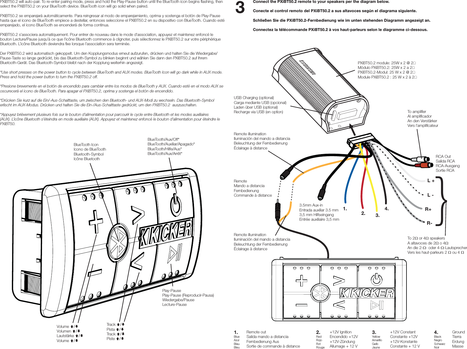 Connect the PXiBT50.2 remote to your speakers per the diagram below.Conecte el control remoto del PXiBT50.2 a sus altavoces según el diagrama siguiente.Schließen Sie die PXiBT50.2-Fernbedienung wie im unten stehenden Diagramm angezeigt an.Connectez la télécommande PXiBT50.2 à vos haut-parleurs selon le diagramme ci-dessous.PXiBT50.2 module: 25W x 2 @ 2Ω Módulo PXiBT50.2: 25W x 2 a 2ΩPXiBT50.2-Modul: 25 W x 2 @ 2ΩModule PXiBT50.2 : 25 W x 2 à 2ΩTo 2 or 4 speakersA altavoces de 2 o 4An die 2-- oder 4--LautsprecherVers les haut-parleurs 2  ou 4 RemoteMando a distanciaFernbedienungCommande à distance+12V ConstantConstante +12V+12V-KonstanteConstante + 12 VGroundTierraErdungMasse+12V IgnitionEncendido +12V+12V-ZündungAllumage + 12 VRemote outSalida mando a distanciaFernbedienung AusSortie de commande à distanceL -Remote illuminationIluminación del mando a distanciaBeleuchtung der FernbedienungÉclairage à distanceRemote illuminationIluminación del mando a distanciaBeleuchtung der FernbedienungÉclairage à distanceRCA OutSalida RCARCA-AusgangSortie RCATo ampliﬁ erAl ampliﬁ cadorAn den VerstärkerVers l’ampliﬁ cateurUSB Charging (optional)Carga mediante USB (opcional)Laden über USB (optional)Recharge via USB (en option)L +1.1.BlueAzulBlauBleu2.2.RedRojoRotRouge3.4.BlackNegroSchwarzNoir4.3.YellowAmarilloGelbJauneR+R-3.5mm Aux-inEntrada auxiliar 3.5 mm3,5 mm HilfseingangEntrée auxiliaire 3,5 mmPXiBT50.2 will auto-pair. To re-enter pairing mode, press and hold the Play-Pause button until the BlueTooth icon begins ﬂ ashing, then select the PXiBT50.2 on your BlueTooth device. BlueTooth icon will go solid when paired.PXiBT50.2 se emparejará automáticamente. Para reingresar al modo de emparejamiento, oprima y sostenga el botón de Play-Pause hasta que el icono de BlueTooth empiece a destellar, entonces seleccione el PXiBT50.2 en su dispositivo con BlueTooth. Cuando esté emparejado, el icono BlueTooth se encenderá de forma continua.PXiBT50.2 s’associera automatiquement. Pour entrer de nouveau dans le mode d’association, appuyez et maintenez enfoncé le bouton Lecture/Pause jusqu’à ce que l’icône Bluetooth commence à clignoter, puis sélectionnez le PXiBT50.2 sur votre périphérique Bluetooth. L’icône Bluetooth deviendra ﬁ xe lorsque l’association sera terminée.Der PXiBT50.2 wird automatisch gekoppelt. Um den Kopplungsmodus erneut aufzurufen, drücken und halten Sie die Wiedergabe/Pause-Taste so lange gedrückt, bis das Bluetooth-Symbol zu blinken beginnt und wählen Sie dann den PXiBT50.2 auf Ihrem Bluetooth-Gerät. Das Bluetooth-Symbol bleibt nach der Kopplung weiterhin angezeigt.*Use short presses on the power button to cycle between BlueTooth and AUX modes. BlueTooth Icon will go dark while in AUX mode. Press and hold the power button to turn the PXiBT50.2 off.*Presione brevemente en el botón de encendido para cambiar entre los modos de BlueTooth y AUX. Cuando esté en el modo AUX se oscurecerá el icono de BlueTooth. Para apagar el PXiBT50.2, oprima y sostenga el botón de encendido.*Drücken Sie kurz auf die Ein/-Aus-Schalttaste, um zwischen den Bluetooth- und AUX-Modi zu wechseln. Das Bluetooth-Symbol erlischt im AUX-Modus. Drücken und halten Sie die Ein-/Aus-Schalttaste gedrückt, um den PXiBT50.2  auszuschalten.*Appuyez brièvement plusieurs fois sur le bouton d’alimentation pour parcourir le cycle entre Bluetooth et les modes auxiliaires (AUX). L’icône Bluetooth s’éteindra en mode auxiliaire (AUX). Appuyez et maintenez enfoncé le bouton d’alimentation pour éteindre le PXiBT50.BlueTooth/Aux/Off*BlueTooth/Auxiliar/Apagado*BlueTooth/Hilfe/Aus*BlueTooth/Aux/Arrêt*BlueTooth IconIcono de BlueToothBluetooth-SymbolIcône BluetoothVolume /Volumen /Lautstärke /Volume /Track /Pista /Track /Piste /Play-PausePlay-Pause (Reproducir-Pausa)Wiedergabe/PauseLecture-Pause33}