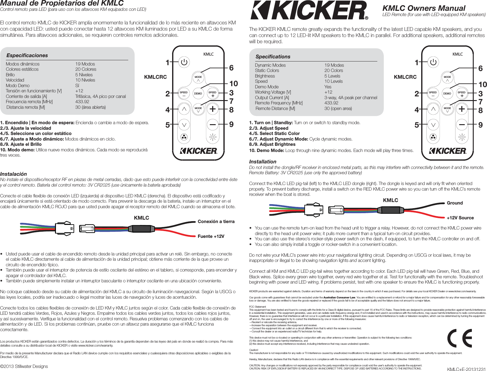 InstallationDo not install the dongle/RF receiver in enclosed metal parts, as this may interfere with connectivity between it and the remote. Remote Battery: 3V CR2025 (use only the approved battery)Connect the KMLC LED pig-tail (left) to the KMLC LED dongle (right). The dongle is keyed and will only ﬁ t when oriented properly. To prevent battery discharge, install a switch on the RED KMLC power wire so you can turn off the KMLC’s remote receiver when the boat is stored.InstalaciónNo instale el dispositivo/receptor RF en piezas de metal cerradas, dado que esto puede interferir con la conectividad entre éste y el control remoto. Batería del control remoto: 3V CR2025 (use únicamente la batería aprobada)Conecte el cable ﬂ exible de conexión LED (izquierda) al dispositivo LED KMLC (derecha). El dispositivo está codiﬁ cado y encajará únicamente si está orientado de modo correcto. Para prevenir la descarga de la batería, instale un interruptor en el cable de alimentación KMLC ROJO para que usted puede apagar el receptor remoto del KMLC cuando se almacena el bote.The KICKER KMLC remote greatly expands the functionality of the latest LED capable KM speakers, and you can connect up to 12 LED-lit KM speakers to the KMLC in parallel. For additional speakers, additional remotes will be required. El control remoto KMLC de KICKER amplía enormemente la funcionalidad de lo más reciente en altavoces KM con capacidad LED: usted puede conectar hasta 12 altavoces KM iluminados por LED a su KMLC de forma simultánea. Para altavoces adicionales, se requieren controles remotos adicionales. KMLC Owners ManualLED Remote (for use with LED-equipped KM speakers)Manual de Propietarios del KMLCControl remoto para LED (para uso con los altavoces KM equipados con LED)Speciﬁ cations Dynamic Modes  19 ModesStatic Colors  20 ColorsBrightness 5 LevelsSpeed 10 LevelsDemo Mode  YesWorking Voltage [V]  +12Output Current [A]  3-way, 4A peak per channelRemote Frequency [MHz]  433.92Remote Distance [M]  30 (open area)Especiﬁ caciones Modos dinámicos  19 ModosColores estáticos  20 ColoresBrillo 5 NivelesVelocidad 10 NivelesModo Demo  SíTensión en funcionamiento [V]  +12Corriente de salida [A]  Trifásica, 4A pico por canalFrecuencia remota [MHz]  433.92Distancia remota [M]  30 (área abierta)KMLC+E-20131231©2013 Stillwater DesignsDEMOSPEED SPEEDMODEMODEKMLCDEMOSPEED SPEEDMODEMODEKMLC2211 663310107744 8855 99GroundConexión a tierra +12V SourceFuente +12V1. Turn on | Standby: Turn on or switch to standby mode.2./3. Adjust Speed4./5. Select Static Color6./7. Adjust Dynamic Mode: Cycle dynamic modes.8./9. Adjust Brightnes10. Demo Mode: Loop through nine dynamic modes. Each mode will play three times.1. Encendido | En modo de espera: Encienda o cambie a modo de espera.2./3. Ajuste la velocidad4./5. Seleccione un color estático6./7. Ajuste a Modo dinámico: Modos dinámicos en ciclo.8./9. Ajuste el Brillo10. Modo demo: Utilice nueve modos dinámicos. Cada modo se reproducirá tres veces.•  You can use the remote turn-on lead from the head unit to trigger a relay. However, do not connect the KMLC power wire directly to the head unit power wire; it pulls more current than a typical turn-on circuit provides.•  You can also use the stereo’s rocker-style power switch on the dash, if equipped, to turn the KMLC controller on and off.•  You can also simply install a toggle or rocker-switch in a convenient location.Do not wire your KMLC’s power wire into your navigational lighting circuit. Depending on USCG or local laws, it may be inappropriate or illegal to be showing navigation lights and accent lighting. Connect all KM and KMLC LED pig-tail wires together according to color. Each LED pig-tail will have Green, Red, Blue, and Black wires. Splice every green wire together, every red wire together et al. Test for functionality with the remote. Troubleshoot beginning with power and LED wiring. If problems persist, test with one speaker to ensure the KMLC is functioning properly.KICKER products are warranted against defects. Duration and terms of warranty depend on the laws in the country in which it was purchased. For details see your local KICKER Dealer or www.kicker.com/warranty.Our goods come with guarantees that cannot be excluded under the Australian Consumer Law. You are entitled to a replacement or refund for a major failure and for compensation for any other reasonably foreseeable loss or damage. You are also entitled to have the goods repaired or replaced if the goods fail to be of acceptable quality and the failure does not amount to a major failure.FCC StatementThis equipment has been tested and found to comply with the limits for a Class B digital device, pursuant to part 15 of the FCC Rules. These limits are designed to provide reasonable protection against harmful interference in a residential installation. This equipment generates, uses and can radiate radio frequency energy and, if not installed and used in accordance with the instructions, may cause harmful interference to radio communications. However, there is no guarantee that interference will not occur in a particular installation. If this equipment does cause harmful interference to radio or television reception, which can be determined by turning the equipment off and on, the user is encouraged to try to correct the interference by one or more of the following measures: —Reorient or relocate the receiving antenna.—Increase the separation between the equipment and receiver. —Connect the equipment into an outlet on a circuit different from that to which the receiver is connected. —Consult the dealer or an experienced radio/TV technician for help. This device must not be co-located or operating in conjunction with any other antenna or transmitter. Operation is subject to the following two conditions: (1) this device may not cause harmful interference, and (2) this device must accept any interference received, including interference that may cause undesired operation.Caution! The manufacturer is not responsible for any radio or TV interference caused by unauthorized modiﬁ cations to this equipment. Such modiﬁ cations could void the user authority to operate the equipment.Hereby, Manufacturer, declares that this Radio LAN device is in compliance with the essential requirements and other relevant provisions of Directive 1999/5/EC.CAUTION: Any changes or modiﬁ cations not expressly approved by the party responsible for compliance could void the user’s authority to operate the equipment.CAUTION: RISK OF EXPLOSION IF BATTERY IS REPLACED BY AN INCORRECT TYPE. DISPOSE OF USED BATTERIES ACCORDING TO THE INSTRUCTIONS.•  Usted puede usar el cable de encendido remoto desde la unidad principal para activar un relé. Sin embargo, no conecte el cable KMLC directamente al cable de alimentación de la unidad principal; obtiene más corriente de la que provee un circuito de encendido típico.•  También puede usar el interruptor de potencia de estilo oscilante del estéreo en el tablero, si corresponde, para encender y apagar el controlador del KMLC.•  También puede simplemente instalar un interruptor basculante o interruptor oscilante en una ubicación conveniente.No coloque cableado desde su cable de alimentación del KMLC a su circuito de iluminación navegacional. Según la USCG o las leyes locales, podría ser inadecuado o ilegal mostrar las luces de navegación y luces de acentuación. Conecte todos los cables ﬂ exibles de conexión de LED KM y KMLC juntos según el color. Cada cable ﬂ exible de conexión de LED tendrá cables Verdes, Rojos, Azules y Negros. Empalme todos los cables verdes juntos, todos los cables rojos juntos, y así sucesivamente. Veriﬁ que la funcionalidad con el control remoto. Resuelva problemas comenzando con los cables de alimentación y de LED. Si los problemas continúan, pruebe con un altavoz para asegurarse que el KMLC funciona correctamente.Los productos KICKER están garantizados contra defectos. La duración y los términos de la garantía dependen de las leyes del país en donde se realizó la compra. Para más detalles consulte a su distribuidor local de KICKER o visite www.kicker.com/warranty.Por medio de la presente Manufacturer declara que el Radio LAN device cumple con los requisitos esenciales y cualesquiera otras disposiciones aplicables o exigibles de la Directiva 1999/5/CE.KMLCRCKMLCRCKMLCKMLC