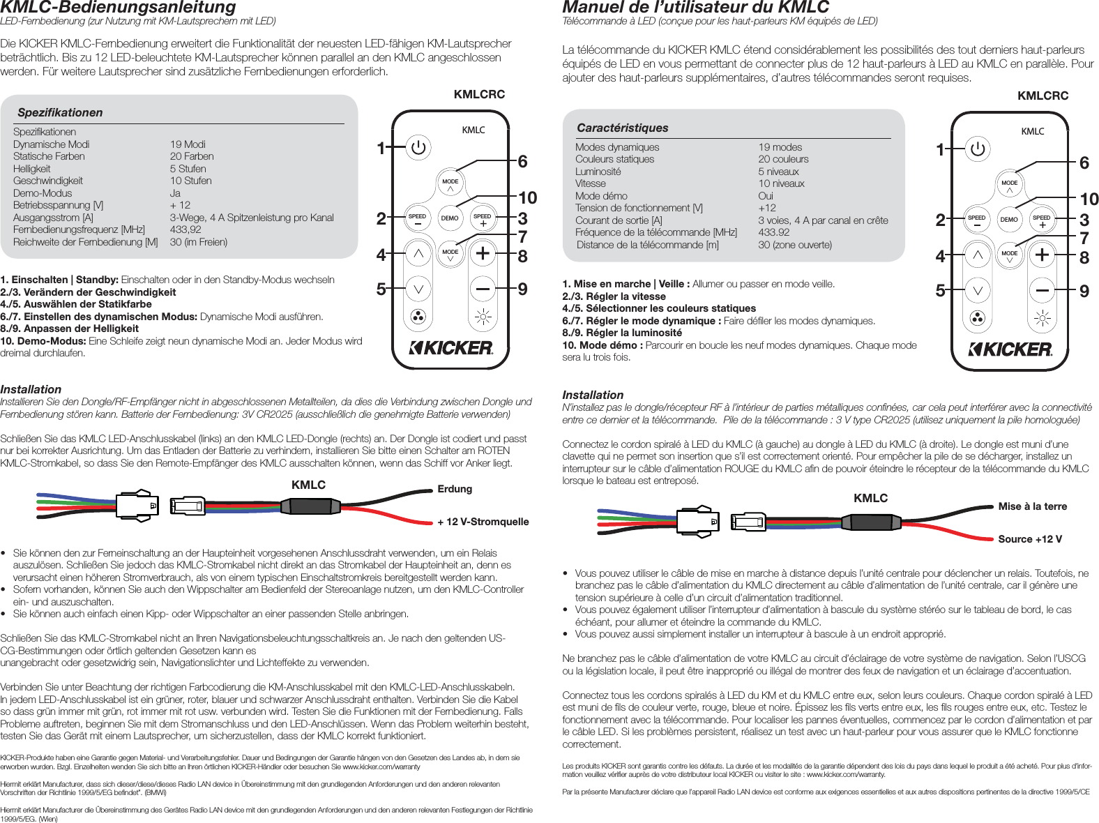 InstallationInstallieren Sie den Dongle/RF-Empfänger nicht in abgeschlossenen Metallteilen, da dies die Verbindung zwischen Dongle und Fernbedienung stören kann. Batterie der Fernbedienung: 3V CR2025 (ausschließlich die genehmigte Batterie verwenden)Schließen Sie das KMLC LED-Anschlusskabel (links) an den KMLC LED-Dongle (rechts) an. Der Dongle ist codiert und passt nur bei korrekter Ausrichtung. Um das Entladen der Batterie zu verhindern, installieren Sie bitte einen Schalter am ROTEN KMLC-Stromkabel, so dass Sie den Remote-Empfänger des KMLC ausschalten können, wenn das Schiff vor Anker liegt. Die KICKER KMLC-Fernbedienung erweitert die Funktionalität der neuesten LED-fähigen KM-Lautsprecher beträchtlich. Bis zu 12 LED-beleuchtete KM-Lautsprecher können parallel an den KMLC angeschlossen werden. Für weitere Lautsprecher sind zusätzliche Fernbedienungen erforderlich. KMLC-BedienungsanleitungLED-Fernbedienung (zur Nutzung mit KM-Lautsprechern mit LED)Speziﬁ kationen Speziﬁ kationen Dynamische Modi  19 ModiStatische Farben  20 FarbenHelligkeit 5 StufenGeschwindigkeit 10 StufenDemo-Modus JaBetriebsspannung [V]  + 12Ausgangsstrom [A]  3-Wege, 4 A Spitzenleistung pro KanalFernbedienungsfrequenz [MHz]  433,92Reichweite der Fernbedienung [M]  30 (im Freien)DEMOSPEED SPEEDMODEMODEKMLC2145Erdung+ 12 V-Stromquelle1. Einschalten | Standby: Einschalten oder in den Standby-Modus wechseln2./3. Verändern der Geschwindigkeit4./5. Auswählen der Statikfarbe6./7. Einstellen des dynamischen Modus: Dynamische Modi ausführen.8./9. Anpassen der Helligkeit10. Demo-Modus: Eine Schleife zeigt neun dynamische Modi an. Jeder Modus wird dreimal durchlaufen.•  Sie können den zur Ferneinschaltung an der Haupteinheit vorgesehenen Anschlussdraht verwenden, um ein Relais auszulösen. Schließen Sie jedoch das KMLC-Stromkabel nicht direkt an das Stromkabel der Haupteinheit an, denn es verursacht einen höheren Stromverbrauch, als von einem typischen Einschaltstromkreis bereitgestellt werden kann.•  Sofern vorhanden, können Sie auch den Wippschalter am Bedienfeld der Stereoanlage nutzen, um den KMLC-Controller ein- und auszuschalten.•  Sie können auch einfach einen Kipp- oder Wippschalter an einer passenden Stelle anbringen.Schließen Sie das KMLC-Stromkabel nicht an Ihren Navigationsbeleuchtungsschaltkreis an. Je nach den geltenden US-CG-Bestimmungen oder örtlich geltenden Gesetzen kann es unangebracht oder gesetzwidrig sein, Navigationslichter und Lichteffekte zu verwenden. Verbinden Sie unter Beachtung der richtigen Farbcodierung die KM-Anschlusskabel mit den KMLC-LED-Anschlusskabeln. In jedem LED-Anschlusskabel ist ein grüner, roter, blauer und schwarzer Anschlussdraht enthalten. Verbinden Sie die Kabel so dass grün immer mit grün, rot immer mit rot usw. verbunden wird. Testen Sie die Funktionen mit der Fernbedienung. Falls Probleme auftreten, beginnen Sie mit dem Stromanschluss und den LED-Anschlüssen. Wenn das Problem weiterhin besteht, testen Sie das Gerät mit einem Lautsprecher, um sicherzustellen, dass der KMLC korrekt funktioniert.KICKER-Produkte haben eine Garantie gegen Material- und Verarbeitungsfehler. Dauer und Bedingungen der Garantie hängen von den Gesetzen des Landes ab, in dem sie erworben wurden. Bzgl. Einzelheiten wenden Sie sich bitte an Ihren örtlichen KICKER-Händler oder besuchen Sie www.kicker.com/warrantyHiermit erklärt Manufacturer, dass sich dieser/diese/dieses Radio LAN device in Übereinstimmung mit den grundlegenden Anforderungen und den anderen relevanten Vorschriften der Richtlinie 1999/5/EG beﬁ ndet”. (BMWi)Hiermit erklärt Manufacturer die Übereinstimmung des Gerätes Radio LAN device mit den grundlegenden Anforderungen und den anderen relevanten Festlegungen der Richtlinie 1999/5/EG. (Wien)6310789InstallationN’installez pas le dongle/récepteur RF à l’intérieur de parties métalliques conﬁ nées, car cela peut interférer avec la connectivité entre ce dernier et la télécommande.  Pile de la télécommande : 3 V type CR2025 (utilisez uniquement la pile homologuée)Connectez le cordon spiralé à LED du KMLC (à gauche) au dongle à LED du KMLC (à droite). Le dongle est muni d’une clavette qui ne permet son insertion que s’il est correctement orienté. Pour empêcher la pile de se décharger, installez un interrupteur sur le câble d’alimentation ROUGE du KMLC aﬁ n de pouvoir éteindre le récepteur de la télécommande du KMLC lorsque le bateau est entreposé.La télécommande du KICKER KMLC étend considérablement les possibilités des tout derniers haut-parleurs équipés de LED en vous permettant de connecter plus de 12 haut-parleurs à LED au KMLC en parallèle. Pour ajouter des haut-parleurs supplémentaires, d’autres télécommandes seront requises. Manuel de l’utilisateur du KMLCTélécommande à LED (conçue pour les haut-parleurs KM équipés de LED)Caractéristiques Modes dynamiques  19 modesCouleurs statiques  20 couleursLuminosité 5 niveauxVitesse 10 niveauxMode démo  OuiTension de fonctionnement [V]  +12Courant de sortie [A]  3 voies, 4 A par canal en crête Fréquence de la télécommande [MHz]  433.92Distance de la télécommande [m]  30 (zone ouverte)DEMOSPEED SPEEDMODEMODEKMLC21631074859Mise à la terreSource +12 V 1. Mise en marche | Veille : Allumer ou passer en mode veille.2./3. Régler la vitesse4./5. Sélectionner les couleurs statiques 6./7. Régler le mode dynamique : Faire déﬁ ler les modes dynamiques.8./9. Régler la luminosité10. Mode démo : Parcourir en boucle les neuf modes dynamiques. Chaque mode sera lu trois fois.•  Vous pouvez utiliser le câble de mise en marche à distance depuis l’unité centrale pour déclencher un relais. Toutefois, ne branchez pas le câble d’alimentation du KMLC directement au câble d’alimentation de l’unité centrale, car il génère une tension supérieure à celle d’un circuit d’alimentation traditionnel.•  Vous pouvez également utiliser l’interrupteur d’alimentation à bascule du système stéréo sur le tableau de bord, le cas échéant, pour allumer et éteindre la commande du KMLC.•  Vous pouvez aussi simplement installer un interrupteur à bascule à un endroit approprié. Ne branchez pas le câble d’alimentation de votre KMLC au circuit d’éclairage de votre système de navigation. Selon l’USCG ou la législation locale, il peut être inapproprié ou illégal de montrer des feux de navigation et un éclairage d’accentuation. Connectez tous les cordons spiralés à LED du KM et du KMLC entre eux, selon leurs couleurs. Chaque cordon spiralé à LED est muni de ﬁ ls de couleur verte, rouge, bleue et noire. Épissez les ﬁ ls verts entre eux, les ﬁ ls rouges entre eux, etc. Testez le fonctionnement avec la télécommande. Pour localiser les pannes éventuelles, commencez par le cordon d’alimentation et par le câble LED. Si les problèmes persistent, réalisez un test avec un haut-parleur pour vous assurer que le KMLC fonctionne correctement.Les produits KICKER sont garantis contre les défauts. La durée et les modalités de la garantie dépendent des lois du pays dans lequel le produit a été acheté. Pour plus d’infor-mation veuillez vériﬁ er auprès de votre distributeur local KICKER ou visiter le site : www.kicker.com/warranty.Par la présente Manufacturer déclare que l’appareil Radio LAN device est conforme aux exigences essentielles et aux autres dispositions pertinentes de la directive 1999/5/CEKMLCRCKMLCRCKMLCKMLC