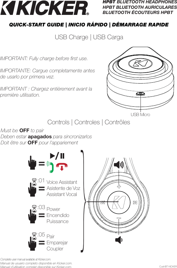HPBT BLUETOOTH HEADPHONES HPBT BLUETOOTH AURICULARESBLUETOOTH ÉCOUTEURS HPBTUSB Charge | USB CargaPairEmparejarCoupler===PowerEncendidoPuissanceVoice AssistantAsistente de VozAssistant VocalUSB MicroControls | Controles | Contrôles:03:05=:01}CushBT KICKERComplete user manual available at Kicker.com.Manual de usuario completo disponible en Kicker.com.Manuel d’utilisation complet disponible sur Kicker.com.QUICK-START GUIDE | INICIO RÁPIDO | DÉMARRAGE RAPIDE IMPORTANT: Fully charge before ﬁ rst use.IMPORTANTE: Cargue completamente antes de usarlo por primera vez.IMPORTANT : Chargez entièrement avant la première utilisation.Must be OFF to pairDeben estar apagados para sincronizarlosDoit être sur OFF pour l’appariement