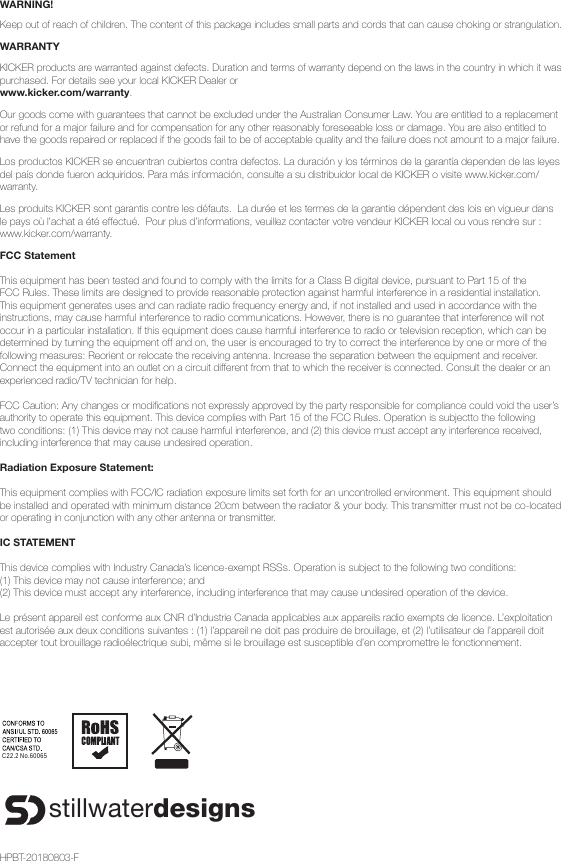 WARNING!Keep out of reach of children. The content of this package includes small parts and cords that can cause choking or strangulation.WARRANTYKICKER products are warranted against defects. Duration and terms of warranty depend on the laws in the country in which it was purchased. For details see your local KICKER Dealer or www.kicker.com/warranty.Our goods come with guarantees that cannot be excluded under the Australian Consumer Law. You are entitled to a replacement or refund for a major failure and for compensation for any other reasonably foreseeable loss or damage. You are also entitled to have the goods repaired or replaced if the goods fail to be of acceptable quality and the failure does not amount to a major failure.Los productos KICKER se encuentran cubiertos contra defectos. La duración y los términos de la garantía dependen de las leyes del país donde fueron adquiridos. Para más información, consulte a su distribuidor local de KICKER o visite www.kicker.com/warranty.Les produits KICKER sont garantis contre les défauts.  La durée et les termes de la garantie dépendent des lois en vigueur dans le pays où l’achat a été effectué.  Pour plus d’informations, veuillez contacter votre vendeur KICKER local ou vous rendre sur : www.kicker.com/warranty.FCC Statement This equipment has been tested and found to comply with the limits for a Class B digital device, pursuant to Part 15 of the FCC Rules. These limits are designed to provide reasonable protection against harmful interference in a residential installation. This equipment generates uses and can radiate radio frequency energy and, if not installed and used in accordance with the instructions, may cause harmful interference to radio communications. However, there is no guarantee that interference will not occur in a particular installation. If this equipment does cause harmful interference to radio or television reception, which can be determined by turning the equipment off and on, the user is encouraged to try to correct the interference by one or more of the following measures: Reorient or relocate the receiving antenna. Increase the separation between the equipment and receiver. Connect the equipment into an outlet on a circuit different from that to which the receiver is connected. Consult the dealer or an experienced radio/TV technician for help. FCC Caution: Any changes or modiﬁ cations not expressly approved by the party responsible for compliance could void the user’s authority to operate this equipment. This device complies with Part 15 of the FCC Rules. Operation is subjectto the following two conditions: (1) This device may not cause harmful interference, and (2) this device must accept any interference received, including interference that may cause undesired operation. Radiation Exposure Statement: This equipment complies with FCC/IC radiation exposure limits set forth for an uncontrolled environment. This equipment should be installed and operated with minimum distance 20cm between the radiator &amp; your body. This transmitter must not be co-located or operating in conjunction with any other antenna or transmitter.IC STATEMENTThis device complies with Industry Canada’s licence-exempt RSSs. Operation is subject to the following two conditions:(1) This device may not cause interference; and(2) This device must accept any interference, including interference that may cause undesired operation of the device.Le présent appareil est conforme aux CNR d’Industrie Canada applicables aux appareils radio exempts de licence. L’exploitation est autorisée aux deux conditions suivantes : (1) l’appareil ne doit pas produire de brouillage, et (2) l’utilisateur de l’appareil doit accepter tout brouillage radioélectrique subi, même si le brouillage est susceptible d’en compromettre le fonctionnement.C22.2 No.60065stillwaterdesignsHPBT-20180803-F